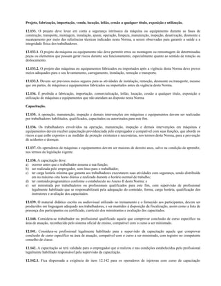 Projeto, fabricação, importação, venda, locação, leilão, cessão a qualquer título, exposição e utilização.
12.133. O projeto deve levar em conta a segurança intrínseca da máquina ou equipamento durante as fases de
construção, transporte, montagem, instalação, ajuste, operação, limpeza, manutenção, inspeção, desativação, desmonte e
sucateamento por meio das referências técnicas indicadas nesta Norma, a serem observadas para garantir a saúde e a
integridade física dos trabalhadores.
12.133.1. O projeto da máquina ou equipamento não deve permitir erros na montagem ou remontagem de determinadas
peças ou elementos que possam gerar riscos durante seu funcionamento, especialmente quanto ao sentido de rotação ou
deslocamento.
12.133.2. O projeto das máquinas ou equipamentos fabricados ou importados após a vigência desta Norma deve prever
meios adequados para o seu levantamento, carregamento, instalação, remoção e transporte.
12.133.3. Devem ser previstos meios seguros para as atividades de instalação, remoção, desmonte ou transporte, mesmo
que em partes, de máquinas e equipamentos fabricados ou importados antes da vigência desta Norma.
12.134. É proibida a fabricação, importação, comercialização, leilão, locação, cessão a qualquer título, exposição e
utilização de máquinas e equipamentos que não atendam ao disposto nesta Norma
Capacitação.
12.135. A operação, manutenção, inspeção e demais intervenções em máquinas e equipamentos devem ser realizadas
por trabalhadores habilitados, qualificados, capacitados ou autorizados para este fim.
12.136. Os trabalhadores envolvidos na operação, manutenção, inspeção e demais intervenções em máquinas e
equipamentos devem receber capacitação providenciada pelo empregador e compatível com suas funções, que aborde os
riscos a que estão expostos e as medidas de proteção existentes e necessárias, nos termos desta Norma, para a prevenção
de acidentes e doenças.
12.137. Os operadores de máquinas e equipamentos devem ser maiores de dezoito anos, salvo na condição de aprendiz,
nos termos da legislação vigente.
12.138. A capacitação deve:
a) ocorrer antes que o trabalhador assuma a sua função;
b) ser realizada pelo empregador, sem ônus para o trabalhador;
c) ter carga horária mínima que garanta aos trabalhadores executarem suas atividades com segurança, sendo distribuída
em no máximo oito horas diárias e realizada durante o horário normal de trabalho;
d) ter conteúdo programático conforme o estabelecido no Anexo II desta Norma; e
e) ser ministrada por trabalhadores ou profissionais qualificados para este fim, com supervisão de profissional
legalmente habilitado que se responsabilizará pela adequação do conteúdo, forma, carga horária, qualificação dos
instrutores e avaliação dos capacitados.
12.139. O material didático escrito ou audiovisual utilizado no treinamento e o fornecido aos participantes, devem ser
produzidos em linguagem adequada aos trabalhadores, e ser mantidos à disposição da fiscalização, assim como a lista de
presença dos participantes ou certificado, currículo dos ministrantes e avaliação dos capacitados.
12.140. Considera-se trabalhador ou profissional qualificado aquele que comprovar conclusão de curso específico na
área de atuação, reconhecido pelo sistema oficial de ensino, compatível com o curso a ser ministrado.
12.141. Considera-se profissional legalmente habilitado para a supervisão da capacitação aquele que comprovar
conclusão de curso específico na área de atuação, compatível com o curso a ser ministrado, com registro no competente
conselho de classe.
12.142. A capacitação só terá validade para o empregador que a realizou e nas condições estabelecidas pelo profissional
legalmente habilitado responsável pela supervisão da capacitação.
12.142.1. Fica dispensada a exigência do item 12.142 para os operadores de injetoras com curso de capacitação
 