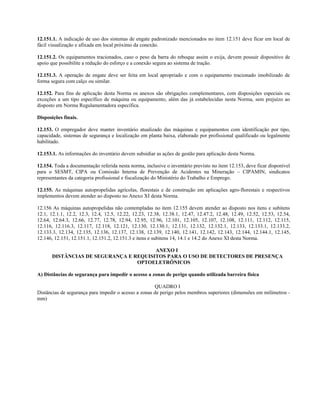 12.151.1. A indicação de uso dos sistemas de engate padronizado mencionados no item 12.151 deve ficar em local de
fácil visualização e afixada em local próximo da conexão.
12.151.2. Os equipamentos tracionados, caso o peso da barra do reboque assim o exija, devem possuir dispositivo de
apoio que possibilite a redução do esforço e a conexão segura ao sistema de tração.
12.151.3. A operação de engate deve ser feita em local apropriado e com o equipamento tracionado imobilizado de
forma segura com calço ou similar.
12.152. Para fins de aplicação desta Norma os anexos são obrigações complementares, com disposições especiais ou
exceções a um tipo específico de máquina ou equipamento, além das já estabelecidas nesta Norma, sem prejuízo ao
disposto em Norma Regulamentadora específica.
Disposições finais.
12.153. O empregador deve manter inventário atualizado das máquinas e equipamentos com identificação por tipo,
capacidade, sistemas de segurança e localização em planta baixa, elaborado por profissional qualificado ou legalmente
habilitado.
12.153.1. As informações do inventário devem subsidiar as ações de gestão para aplicação desta Norma.
12.154. Toda a documentação referida nesta norma, inclusive o inventário previsto no item 12.153, deve ficar disponível
para o SESMT, CIPA ou Comissão Interna de Prevenção de Acidentes na Mineração – CIPAMIN, sindicatos
representantes da categoria profissional e fiscalização do Ministério do Trabalho e Emprego.
12.155. As máquinas autopropelidas agrícolas, florestais e de construção em aplicações agro-florestais e respectivos
implementos devem atender ao disposto no Anexo XI desta Norma.
12.156 As máquinas autopropelidas não contempladas no item 12.155 devem atender ao disposto nos itens e subitens
12.1, 12.1.1, 12.2, 12.3, 12.4, 12.5, 12.22, 12.23, 12.38, 12.38.1, 12.47, 12.47.2, 12.48, 12.49, 12.52, 12.53, 12.54,
12.64, 12.64.3, 12.66, 12.77, 12.78, 12.94, 12.95, 12.96, 12.101, 12.105, 12.107, 12.108, 12.111, 12.112, 12.115,
12.116, 12.116.3, 12.117, 12.118, 12.121, 12.130, 12.130.1, 12.131, 12.132, 12.132.1, 12.133, 12.133.1, 12.133.2,
12.133.3, 12.134, 12.135, 12.136, 12.137, 12.138, 12.139, 12.140, 12.141, 12.142, 12.143, 12.144, 12.144.1, 12.145,
12.146, 12.151, 12.151.1, 12.151.2, 12.151.3 e itens e subitens 14, 14.1 e 14.2 do Anexo XI desta Norma.
ANEXO I
DISTÂNCIAS DE SEGURANÇA E REQUISITOS PARA O USO DE DETECTORES DE PRESENÇA
OPTOELETRÔNICOS
A) Distâncias de segurança para impedir o acesso a zonas de perigo quando utilizada barreira física
QUADRO I
Distâncias de segurança para impedir o acesso a zonas de perigo pelos membros superiores (dimensões em milímetros -
mm)
 