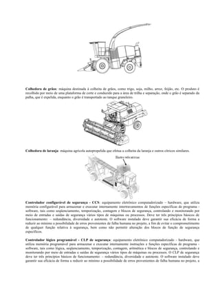Colhedora de grãos: máquina destinada à colheita de grãos, como trigo, soja, milho, arroz, feijão, etc. O produto é
recolhido por meio de uma plataforma de corte e conduzido para a área de trilha e separação, onde o grão é separado da
palha, que é expelida, enquanto o grão é transportado ao tanque graneleiro.
Colhedora de laranja: máquina agrícola autopropelida que efetua a colheita da laranja e outros cítricos similares.
Controlador configurável de segurança - CCS: equipamento eletrônico computadorizado – hardware, que utiliza
memória configurável para armazenar e executar internamente intertravamentos de funções específicas de programa -
software, tais como seqüenciamento, temporização, contagem e blocos de segurança, controlando e monitorando por
meio de entradas e saídas de segurança vários tipos de máquinas ou processos. Deve ter três princípios básicos de
funcionamento: – redundância, diversidade e autoteste. O software instalado deve garantir sua eficácia de forma a
reduzir ao mínimo a possibilidade de erros provenientes de falha humana no projeto, a fim de evitar o comprometimento
de qualquer função relativa à segurança, bem como não permitir alteração dos blocos de função de segurança
específicos.
Controlador lógico programável - CLP de segurança: equipamento eletrônico computadorizado - hardware, que
utiliza memória programável para armazenar e executar internamente instruções e funções específicas de programa -
software, tais como lógica, seqüenciamento, temporização, contagem, aritmética e blocos de segurança, controlando e
monitorando por meio de entradas e saídas de segurança vários tipos de máquinas ou processos. O CLP de segurança
deve ter três princípios básicos de funcionamento: – redundância, diversidade e autoteste. O software instalado deve
garantir sua eficácia de forma a reduzir ao mínimo a possibilidade de erros provenientes de falha humana no projeto, a
 