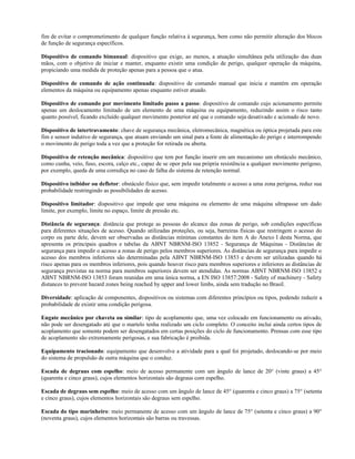 fim de evitar o comprometimento de qualquer função relativa à segurança, bem como não permitir alteração dos blocos
de função de segurança específicos.
Dispositivo de comando bimanual: dispositivo que exige, ao menos, a atuação simultânea pela utilização das duas
mãos, com o objetivo de iniciar e manter, enquanto existir uma condição de perigo, qualquer operação da máquina,
propiciando uma medida de proteção apenas para a pessoa que o atua.
Dispositivo de comando de ação continuada: dispositivo de comando manual que inicia e mantém em operação
elementos da máquina ou equipamento apenas enquanto estiver atuado.
Dispositivo de comando por movimento limitado passo a passo: dispositivo de comando cujo acionamento permite
apenas um deslocamento limitado de um elemento de uma máquina ou equipamento, reduzindo assim o risco tanto
quanto possível, ficando excluído qualquer movimento posterior até que o comando seja desativado e acionado de novo.
Dispositivo de intertravamento: chave de segurança mecânica, eletromecânica, magnética ou óptica projetada para este
fim e sensor indutivo de segurança, que atuam enviando um sinal para a fonte de alimentação do perigo e interrompendo
o movimento de perigo toda a vez que a proteção for retirada ou aberta.
Dispositivo de retenção mecânica: dispositivo que tem por função inserir em um mecanismo um obstáculo mecânico,
como cunha, veio, fuso, escora, calço etc., capaz de se opor pela sua própria resistência a qualquer movimento perigoso,
por exemplo, queda de uma corrediça no caso de falha do sistema de retenção normal.
Dispositivo inibidor ou defletor: obstáculo físico que, sem impedir totalmente o acesso a uma zona perigosa, reduz sua
probabilidade restringindo as possibilidades de acesso.
Dispositivo limitador: dispositivo que impede que uma máquina ou elemento de uma máquina ultrapasse um dado
limite, por exemplo, limite no espaço, limite de pressão etc.
Distância de segurança: distância que protege as pessoas do alcance das zonas de perigo, sob condições específicas
para diferentes situações de acesso. Quando utilizadas proteções, ou seja, barreiras físicas que restringem o acesso do
corpo ou parte dele, devem ser observadas as distâncias mínimas constantes do item A do Anexo I desta Norma, que
apresenta os principais quadros e tabelas da ABNT NBRNM-ISO 13852 - Segurança de Máquinas - Distâncias de
segurança para impedir o acesso a zonas de perigo pelos membros superiores. As distâncias de segurança para impedir o
acesso dos membros inferiores são determinadas pela ABNT NBRNM-ISO 13853 e devem ser utilizadas quando há
risco apenas para os membros inferiores, pois quando houver risco para membros superiores e inferiores as distâncias de
segurança previstas na norma para membros superiores devem ser atendidas. As normas ABNT NBRNM-ISO 13852 e
ABNT NBRNM-ISO 13853 foram reunidas em uma única norma, a EN ISO 13857:2008 - Safety of machinery - Safety
distances to prevent hazard zones being reached by upper and lower limbs, ainda sem tradução no Brasil.
Diversidade: aplicação de componentes, dispositivos ou sistemas com diferentes princípios ou tipos, podendo reduzir a
probabilidade de existir uma condição perigosa.
Engate mecânico por chaveta ou similar: tipo de acoplamento que, uma vez colocado em funcionamento ou ativado,
não pode ser desengatado até que o martelo tenha realizado um ciclo completo. O conceito inclui ainda certos tipos de
acoplamento que somente podem ser desengatados em certas posições do ciclo de funcionamento. Prensas com esse tipo
de acoplamento são extremamente perigosas, e sua fabricação é proibida.
Equipamento tracionado: equipamento que desenvolve a atividade para a qual foi projetado, deslocando-se por meio
do sistema de propulsão de outra máquina que o conduz.
Escada de degraus com espelho: meio de acesso permanente com um ângulo de lance de 20° (vinte graus) a 45°
(quarenta e cinco graus), cujos elementos horizontais são degraus com espelho.
Escada de degraus sem espelho: meio de acesso com um ângulo de lance de 45° (quarenta e cinco graus) a 75° (setenta
e cinco graus), cujos elementos horizontais são degraus sem espelho.
Escada do tipo marinheiro: meio permanente de acesso com um ângulo de lance de 75° (setenta e cinco graus) a 90°
(noventa graus), cujos elementos horizontais são barras ou travessas.
 