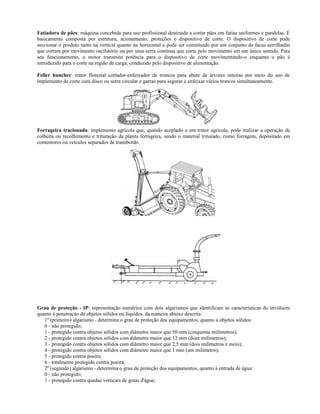 Fatiadora de pães: máquina concebida para uso profissional destinada a cortar pães em fatias uniformes e paralelas. É
basicamente composta por estrutura, acionamento, proteções e dispositivo de corte. O dispositivo de corte pode
seccionar o produto tanto na vertical quanto na horizontal e pode ser constituído por um conjunto de facas serrilhadas
que cortam por movimento oscilatório ou por uma serra contínua que corta pelo movimento em um único sentido. Para
seu funcionamento, o motor transmite potência para o dispositivo de corte movimentando-o enquanto o pão é
introduzido para o corte na região de carga, conduzido pelo dispositivo de alimentação.
Feller buncher: trator florestal cortador-enfeixador de troncos para abate de árvores inteiras por meio do uso de
implemento de corte com disco ou serra circular e garras para segurar e enfeixar vários troncos simultaneamente.
Forrageira tracionada: implemento agrícola que, quando acoplado a um trator agrícola, pode realizar a operação de
colheita ou recolhimento e trituração da planta forrageira, sendo o material triturado, como forragem, depositado em
contentores ou veículos separados de transbordo.
Grau de proteção - IP: representação numérica com dois algarismos que identificam as características do invólucro
quanto à penetração de objetos sólidos ou líquidos, da maneira abaixo descrita.
1º (primeiro) algarismo - determina o grau de proteção dos equipamentos, quanto a objetos sólidos:
0 - não protegido;
1 - protegido contra objetos sólidos com diâmetro maior que 50 mm (cinquenta milímetros);
2 - protegido contra objetos sólidos com diâmetro maior que 12 mm (doze milímetros);
3 - protegido contra objetos sólidos com diâmetro maior que 2,5 mm (dois milímetros e meio);
4 - protegido contra objetos sólidos com diâmetro maior que 1 mm (um milímetro);
5 - protegido contra poeira;
6 - totalmente protegido contra poeira;
2º (segundo) algarismo - determina o grau de proteção dos equipamentos, quanto à entrada de água:
0 - não protegido;
1 - protegido contra quedas verticais de gotas d'água;
 