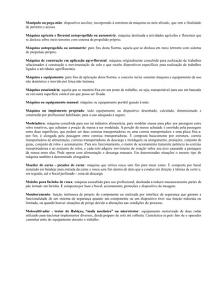 Manípulo ou pega-mão: dispositivo auxiliar, incorporado à estrutura da máquina ou nela afixado, que tem a finalidade
de permitir o acesso.
Máquina agrícola e florestal autopropelida ou automotriz: máquina destinada a atividades agrícolas e florestais que
se desloca sobre meio terrestre com sistema de propulsão próprio.
Máquina autopropelida ou automotriz: para fins desta Norma, aquela que se desloca em meio terrestre com sistema
de propulsão próprio.
Máquina de construção em aplicação agro-florestal: máquina originalmente concebida para realização de trabalhos
relacionados à construção e movimentação de solo e que recebe dispositivos específicos para realização de trabalhos
ligados a atividades agroflorestais.
Máquina e equipamento: para fins de aplicação desta Norma, o conceito inclui somente máquina e equipamento de uso
não doméstico e movido por força não humana.
Máquina estacionária: aquela que se mantém fixa em um posto de trabalho, ou seja, transportável para uso em bancada
ou em outra superfície estável em que possa ser fixada.
Máquina ou equipamento manual: máquina ou equipamento portátil guiado à mão.
Máquina ou implemento projetado: todo equipamento ou dispositivo desenhado, calculado, dimensionado e
construído por profissional habilitado, para o uso adequado e seguro.
Modeladora: máquina concebida para uso na indústria alimentícia, para modelar massa para pães por passagem entre
rolos rotativos, que achatam a porção de massa a ser modelada. A porção de massa achatada é enrolada pela passagem
entre duas superfícies, que podem ser duas correias transportadoras ou uma correia transportadora e uma placa fixa e,
por fim, é alongada pela passagem entre correias transportadoras. É composta basicamente por estrutura, correia
transportadora de alimentação, correias transportadoras de descarga e moldagem ou alongamento, proteções, conjunto de
guias, conjunto de rolos e acionamento. Para seu funcionamento, o motor de acionamento transmite potência às correias
transportadoras e ao conjunto de rolos, e cada rolo adquire movimento de rotação sobre seu eixo causando a passagem
da massa entre eles. Pode operar com alimentação e descarga manuais. Em determinadas situações o mesmo tipo de
máquina também é denominado alongadora.
Moedor de carne - picador de carne: máquina que utiliza rosca sem fim para moer carne. É composta por bocal
instalado em bandeja para entrada da carne e rosca sem fim dentro de duto que a conduz em direção à lâmina de corte e,
em seguida, até o bocal perfurado - zona de descarga.
Moinho para farinha de rosca: máquina concebida para uso profissional, destinada a reduzir mecanicamente partes de
pão torrado em farinha. É composta por base e bocal, acionamento, proteções e dispositivo de moagem.
Monitoramento: função intrínseca de projeto do componente ou realizada por interface de segurança que garante a
funcionalidade de um sistema de segurança quando um componente ou um dispositivo tiver sua função reduzida ou
limitada, ou quando houver situações de perigo devido a alterações nas condições do processo.
Motocultivador - trator de Rabiças, “mula mecânica” ou microtrator: equipamento motorizado de duas rodas
utilizado para tracionar implementos diversos, desde preparo de solo até colheita. Caracteriza-se pelo fato de o operador
caminhar atrás do equipamento durante o trabalho.
 