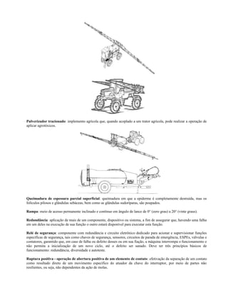 Pulverizador tracionado: implemento agrícola que, quando acoplado a um trator agrícola, pode realizar a operação de
aplicar agrotóxicos.
Queimadura de espessura parcial superficial: queimadura em que a epiderme é completamente destruída, mas os
folículos pilosos e glândulas sebáceas, bem como as glândulas sudoríparas, são poupados.
Rampa: meio de acesso permanente inclinado e contínuo em ângulo de lance de 0° (zero grau) a 20° (vinte graus).
Redundância: aplicação de mais de um componente, dispositivo ou sistema, a fim de assegurar que, havendo uma falha
em um deles na execução de sua função o outro estará disponível para executar esta função.
Relé de segurança: componente com redundância e circuito eletrônico dedicado para acionar e supervisionar funções
específicas de segurança, tais como chaves de segurança, sensores, circuitos de parada de emergência, ESPEs, válvulas e
contatores, garantido que, em caso de falha ou defeito desses ou em sua fiação, a máquina interrompa o funcionamento e
não permita a inicialização de um novo ciclo, até o defeito ser sanado. Deve ter três princípios básicos de
funcionamento: redundância, diversidade e autoteste.
Ruptura positiva - operação de abertura positiva de um elemento de contato: efetivação da separação de um contato
como resultado direto de um movimento específico do atuador da chave do interruptor, por meio de partes não
resilientes, ou seja, não dependentes da ação de molas.
 