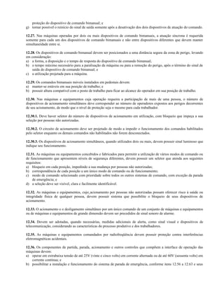 proteção do dispositivo de comando bimanual; e
g) tornar possível o reinício do sinal de saída somente após a desativação dos dois dispositivos de atuação do comando.
12.27. Nas máquinas operadas por dois ou mais dispositivos de comando bimanuais, a atuação síncrona é requerida
somente para cada um dos dispositivos de comando bimanuais e não entre dispositivos diferentes que devem manter
simultaneidade entre si.
12.28. Os dispositivos de comando bimanual devem ser posicionados a uma distância segura da zona de perigo, levando
em consideração:
a) a forma, a disposição e o tempo de resposta do dispositivo de comando bimanual;
b) o tempo máximo necessário para a paralisação da máquina ou para a remoção do perigo, após o término do sinal de
saída do dispositivo de comando bimanual; e
c) a utilização projetada para a máquina.
12.29. Os comandos bimanuais móveis instalados em pedestais devem:
a) manter-se estáveis em sua posição de trabalho; e
b) possuir altura compatível com o posto de trabalho para ficar ao alcance do operador em sua posição de trabalho.
12.30. Nas máquinas e equipamentos cuja operação requeira a participação de mais de uma pessoa, o número de
dispositivos de acionamento simultâneos deve corresponder ao número de operadores expostos aos perigos decorrentes
de seu acionamento, de modo que o nível de proteção seja o mesmo para cada trabalhador.
12.30.1. Deve haver seletor do número de dispositivos de acionamento em utilização, com bloqueio que impeça a sua
seleção por pessoas não autorizadas.
12.30.2. O circuito de acionamento deve ser projetado de modo a impedir o funcionamento dos comandos habilitados
pelo seletor enquanto os demais comandos não habilitados não forem desconectados.
12.30.3. Os dispositivos de acionamento simultâneos, quando utilizados dois ou mais, devem possuir sinal luminoso que
indique seu funcionamento.
12.31. As máquinas ou equipamentos concebidos e fabricados para permitir a utilização de vários modos de comando ou
de funcionamento que apresentem níveis de segurança diferentes, devem possuir um seletor que atenda aos seguintes
requisitos:
a) bloqueio em cada posição, impedindo a sua mudança por pessoas não autorizadas;
b) correspondência de cada posição a um único modo de comando ou de funcionamento;
c) modo de comando selecionado com prioridade sobre todos os outros sistemas de comando, com exceção da parada
de emergência; e
d) a seleção deve ser visível, clara e facilmente identificável.
12.32. As máquinas e equipamentos, cujo acionamento por pessoas não autorizadas possam oferecer risco à saúde ou
integridade física de qualquer pessoa, devem possuir sistema que possibilite o bloqueio de seus dispositivos de
acionamento.
12.33. O acionamento e o desligamento simultâneo por um único comando de um conjunto de máquinas e equipamentos
ou de máquinas e equipamentos de grande dimensão devem ser precedidos de sinal sonoro de alarme.
12.34. Devem ser adotadas, quando necessárias, medidas adicionais de alerta, como sinal visual e dispositivos de
telecomunicação, considerando as características do processo produtivo e dos trabalhadores.
12.35. As máquinas e equipamentos comandados por radiofreqüência devem possuir proteção contra interferências
eletromagnéticas acidentais.
12.36. Os componentes de partida, parada, acionamento e outros controles que compõem a interface de operação das
máquinas devem:
a) operar em extrabaixa tensão de até 25V (vinte e cinco volts) em corrente alternada ou de até 60V (sessenta volts) em
corrente contínua; e
b) possibilitar a instalação e funcionamento do sistema de parada de emergência, conforme itens 12.56 a 12.63 e seus
 