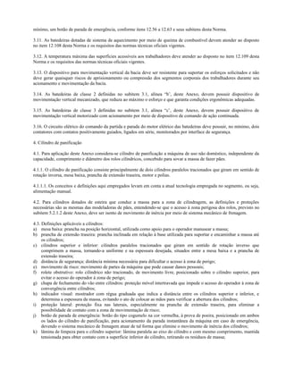mínimo, um botão de parada de emergência, conforme itens 12.56 a 12.63 e seus subitens desta Norma.
3.11. As batedeiras dotadas de sistema de aquecimento por meio de queima de combustível devem atender ao disposto
no item 12.108 desta Norma e os requisitos das normas técnicas oficiais vigentes.
3.12. A temperatura máxima das superfícies acessíveis aos trabalhadores deve atender ao disposto no item 12.109 desta
Norma e os requisitos das normas técnicas oficiais vigentes.
3.13. O dispositivo para movimentação vertical da bacia deve ser resistente para suportar os esforços solicitados e não
deve gerar quaisquer riscos de aprisionamento ou compressão dos segmentos corporais dos trabalhadores durante seu
acionamento e movimentação da bacia.
3.14. As batedeiras de classe 2 definidas no subitem 3.1, alínea “b’, deste Anexo, devem possuir dispositivo de
movimentação vertical mecanizado, que reduza ao máximo o esforço e que garanta condições ergonômicas adequadas.
3.15. As batedeiras de classe 3 definidas no subitem 3.1, alínea “c’, deste Anexo, devem possuir dispositivo de
movimentação vertical motorizado com acionamento por meio de dispositivo de comando de ação continuada.
3.16. O circuito elétrico do comando da partida e parada do motor elétrico das batedeiras deve possuir, no mínimo, dois
contatores com contatos positivamente guiados, ligados em série, monitorados por interface de segurança.
4. Cilindro de panificação
4.1. Para aplicação deste Anexo considera-se cilindro de panificação a máquina de uso não doméstico, independente da
capacidade, comprimento e diâmetro dos rolos cilíndricos, concebido para sovar a massa de fazer pães.
4.1.1. O cilindro de panificação consiste principalmente de dois cilindros paralelos tracionados que giram em sentido de
rotação inversa, mesa baixa, prancha de extensão traseira, motor e polias.
4.1.1.1. Os conceitos e definições aqui empregados levam em conta a atual tecnologia empregada no segmento, ou seja,
alimentação manual.
4.2. Para cilindros dotados de esteira que conduz a massa para a zona de cilindragem, as definições e proteções
necessárias são as mesmas das modeladoras de pães, entendendo-se que o acesso à zona perigosa dos rolos, previsto no
subitem 5.2.1.2 deste Anexo, deve ser isento de movimento de inércia por meio de sistema mecânico de frenagem.
4.3. Definições aplicáveis a cilindros:
a) mesa baixa: prancha na posição horizontal, utilizada como apoio para o operador manusear a massa;
b) prancha de extensão traseira: prancha inclinada em relação à base utilizada para suportar e encaminhar a massa até
os cilindros;
c) cilindros superior e inferior: cilindros paralelos tracionados que giram em sentido de rotação inverso que
comprimem a massa, tornando-a uniforme e na espessura desejada, situados entre a mesa baixa e a prancha de
extensão traseira;
d) distância de segurança: distância mínima necessária para dificultar o acesso à zona de perigo;
e) movimento de risco: movimento de partes da máquina que pode causar danos pessoais;
f) rolete obstrutivo: rolo cilíndrico não tracionado, de movimento livre, posicionado sobre o cilindro superior, para
evitar o acesso do operador à zona de perigo;
g) chapa de fechamento do vão entre cilindros: proteção móvel intertravada que impede o acesso do operador à zona de
convergência entre cilindros;
h) indicador visual: mostrador com régua graduada que indica a distância entre os cilindros superior e inferior, e
determina a espessura da massa, evitando o ato de colocar as mãos para verificar a abertura dos cilindros;
i) proteção lateral: proteção fixa nas laterais, especialmente na prancha de extensão traseira, para eliminar a
possibilidade de contato com a zona de movimentação de risco;
j) botão de parada de emergência: botão do tipo cogumelo na cor vermelha, à prova de poeira, posicionado em ambos
os lados do cilindro de panificação, para acionamento da parada instantânea da máquina em caso de emergência,
devendo o sistema mecânico de frenagem atuar de tal forma que elimine o movimento de inércia dos cilindros;
k) lâmina de limpeza para o cilindro superior: lâmina paralela ao eixo do cilindro e com mesmo comprimento, mantida
tensionada para obter contato com a superfície inferior do cilindro, retirando os resíduos de massa;
 