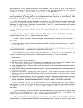 impedido por todos os lados por meio de proteções, exceto a entrada e saída da massa, em que se devem respeitar as
distâncias de segurança, de modo a impedir que as mãos e dedos dos trabalhadores alcancem as zonas de perigo,
conforme os itens 12.38 a 12.55 e seus subitens e quadro I item A do Anexo I desta Norma.
6.2.1. O acesso à zona perigosa dos rolos pela correia transportadora nas mesas dianteira e traseira deve possuir proteção
móvel intertravada por, no mínimo, uma chave de segurança com duplo canal, monitorada por relé de segurança, duplo
canal, conforme os itens 12.38 a 12.55 e seus subitens desta Norma.
6.2.1.1. Caso sejam utilizadas chaves de segurança eletromecânicas, com atuador mecânico, no intertravamento das
proteções móveis, devem ser instaladas duas chaves de segurança com ruptura positiva por proteção - porta, ambas
monitoradas por relé de segurança, duplo canal, conforme os itens 12.38 a 12.55 e seus subitens desta Norma, atendendo
ainda requisitos de higiene e vibração.
6.2.1.2. O acesso à zona perigosa dos rolos somente deve ser possível quando seus movimentos tenham cessado
totalmente.
6.2.1.3. Os dispositivos responsáveis pela parada do movimento e por seu monitoramento devem ser confiáveis e
seguros, conforme os itens 12.38 a 12.55 e seus subitens desta Norma.
6.2.1.4 Quando a máquina não possuir sistema de frenagem, deve ser atendido o disposto no item 12.44, alínea “b”,
desta Norma.
6.3. As laminadoras devem possuir, no mínimo, um botão de parada de emergência, conforme o item itens 12.56 a 12.63
e seus subitens desta Norma.
6.4. As laminadoras, inclusive o movimento das correias transportadoras, devem ser acionadas por meio de dispositivo
manual, atendendo ao item 12.24 desta Norma, sendo proibido o uso de pedais.
6.5. O circuito elétrico do comando da partida e parada do motor elétrico das laminadoras deve possuir, no mínimo, dois
contatores com contatos positivamente guiados, ligados em série, monitorados por interface de segurança.
7. Fatiadora de pães
7.1. Para aplicação deste Anexo consideram-se:
a) dispositivo de corte: conjunto de facas serrilhadas retas paralelas, que cortam por movimento oscilatório, ou por
uma ou mais serras contínuas paralelas, que cortam pelo movimento em um único sentido;
b) região de descarga: região à jusante do dispositivo de corte, na qual são recolhidos manual ou automaticamente os
produtos já fatiados;
c) região de carga: região à montante do dispositivo de corte, na qual são depositados manual ou automaticamente os
produtos a serem fatiados;
d) dispositivo de alimentação: dispositivo que recebe os produtos a serem fatiados e os guia para o local de corte,
podendo ter operação automática utilizando, por exemplo, correia transportadora, ou ser um dispositivo operado
manualmente;
e) dispositivo de descarga: dispositivo que recebe os produtos já fatiados e os disponibiliza para o restante do processo
produtivo, podendo ter operação automática, utilizando, por exemplo, correia transportadora, ou ser um dispositivo
operado manualmente, ou apenas uma placa metálica fixa que recebe o produto, que é retirado manualmente.
7.2. O acesso ao dispositivo de corte deve ser impedido por todos os lados por meio de proteções, exceto a entrada e
saída dos pães, em que se devem respeitar as distâncias de segurança, de modo a impedir que as mãos e dedos dos
trabalhadores alcancem as zonas de perigo, conforme itens 12.38 a 12.55 e seus subitens e quadro I item A do Anexo I
desta Norma.
7.2.1. O acesso ao dispositivo de corte pela região de carga deve possuir proteção fixa conjugada com proteção móvel
intertravada, para entrada dos pães, por, no mínimo, uma chave de segurança com duplo canal e monitorada por relé de
segurança, duplo canal, conforme os itens 12.38 a 12.55 e seus subitens desta Norma.
7.2.1.1. Caso sejam utilizadas chaves de segurança eletromecânicas, com atuador mecânico no intertravamento das
proteções móveis, devem ser instaladas duas chaves de segurança com ruptura positiva por proteção - porta, ambas
 