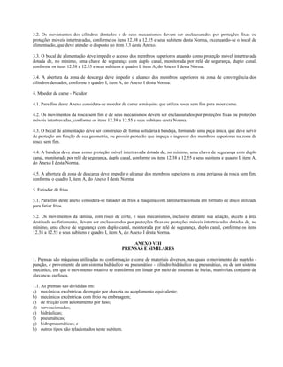 3.2. Os movimentos dos cilindros dentados e de seus mecanismos devem ser enclausurados por proteções fixas ou
proteções móveis intertravadas, conforme os itens 12.38 a 12.55 e seus subitens desta Norma, excetuando-se o bocal de
alimentação, que deve atender o disposto no item 3.3 deste Anexo.
3.3. O bocal de alimentação deve impedir o acesso dos membros superiores atuando como proteção móvel intertravada
dotada de, no mínimo, uma chave de segurança com duplo canal, monitorada por relé de segurança, duplo canal,
conforme os itens 12.38 a 12.55 e seus subitens e quadro I, item A, do Anexo I desta Norma.
3.4. A abertura da zona de descarga deve impedir o alcance dos membros superiores na zona de convergência dos
cilindros dentados, conforme o quadro I, item A, do Anexo I desta Norma.
4. Moedor de carne - Picador
4.1. Para fins deste Anexo considera-se moedor de carne a máquina que utiliza rosca sem fim para moer carne.
4.2. Os movimentos da rosca sem fim e de seus mecanismos devem ser enclausurados por proteções fixas ou proteções
móveis intertravadas, conforme os itens 12.38 a 12.55 e seus subitens desta Norma.
4.3. O bocal de alimentação deve ser construído de forma solidária à bandeja, formando uma peça única, que deve servir
de proteção em função de sua geometria, ou possuir proteção que impeça o ingresso dos membros superiores na zona da
rosca sem fim.
4.4. A bandeja deve atuar como proteção móvel intertravada dotada de, no mínimo, uma chave de segurança com duplo
canal, monitorada por relé de segurança, duplo canal, conforme os itens 12.38 a 12.55 e seus subitens e quadro I, item A,
do Anexo I desta Norma.
4.5. A abertura da zona de descarga deve impedir o alcance dos membros superiores na zona perigosa da rosca sem fim,
conforme o quadro I, item A, do Anexo I desta Norma.
5. Fatiador de frios
5.1. Para fins deste anexo considera-se fatiador de frios a máquina com lâmina tracionada em formato de disco utilizada
para fatiar frios.
5.2. Os movimentos da lâmina, com risco de corte, e seus mecanismos, inclusive durante sua afiação, exceto a área
destinada ao fatiamento, devem ser enclausurados por proteções fixas ou proteções móveis intertravadas dotadas de, no
mínimo, uma chave de segurança com duplo canal, monitorada por relé de segurança, duplo canal, conforme os itens
12.38 a 12.55 e seus subitens e quadro I, item A, do Anexo I desta Norma.
ANEXO VIII
PRENSAS E SIMILARES
1. Prensas são máquinas utilizadas na conformação e corte de materiais diversos, nas quais o movimento do martelo -
punção, é proveniente de um sistema hidráulico ou pneumático - cilindro hidráulico ou pneumático, ou de um sistema
mecânico, em que o movimento rotativo se transforma em linear por meio de sistemas de bielas, manivelas, conjunto de
alavancas ou fusos.
1.1. As prensas são divididas em:
a) mecânicas excêntricas de engate por chaveta ou acoplamento equivalente;
b) mecânicas excêntricas com freio ou embreagem;
c) de fricção com acionamento por fuso;
d) servoacionadas;
e) hidráulicas;
f) pneumáticas;
g) hidropneumáticas; e
h) outros tipos não relacionados neste subitem.
 