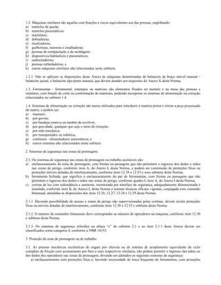 1.2. Máquinas similares são aquelas com funções e riscos equivalentes aos das prensas, englobando:
a) martelos de queda;
b) martelos pneumáticos;
c) marteletes;
d) dobradeiras;
e) recalcadoras;
f) guilhotinas, tesouras e cisalhadoras;
g) prensas de compactação e de moldagem;
h) dispositivos hidráulicos e pneumáticos;
i) endireitadeiras;
j) prensas enfardadeiras; e
k) outras máquinas similares não relacionadas neste subitem.
1.2.1. Não se aplicam as disposições deste Anexo às máquinas denominadas de balancim de braço móvel manual -
balancim jacaré, e balancim tipo ponte manual, que devem atender aos requisitos do Anexo X desta Norma.
1.3. Ferramentas - ferramental, estampos ou matrizes são elementos fixados no martelo e na mesa das prensas e
similares, com função de corte ou conformação de materiais, podendo incorporar os sistemas de alimentação ou extração
relacionados no subitem 1.4.
1.4. Sistemas de alimentação ou extração são meios utilizados para introduzir a matéria prima e retirar a peça processada
da matriz, e podem ser:
a) manuais;
b) por gaveta;
c) por bandeja rotativa ou tambor de revólver;
d) por gravidade, qualquer que seja o meio de extração;
e) por mão mecânica;
f) por transportador ou robótica;
g) contínuos - alimentadores automáticos; e
h) outros sistemas não relacionados neste subitem.
2. Sistemas de segurança nas zonas de prensagem.
2.1. Os sistemas de segurança nas zonas de prensagem ou trabalho aceitáveis são:
a) enclausuramento da zona de prensagem, com frestas ou passagens que não permitem o ingresso dos dedos e mãos
nas zonas de perigo, conforme item A, do Anexo I, desta Norma, e podem ser constituído de proteções fixas ou
proteções móveis dotadas de intertravamento, conforme itens 12.38 a 12.55 e seus subitens desta Norma;
b) ferramenta fechada, que significa o enclausuramento do par de ferramentas, com frestas ou passagens que não
permitem o ingresso dos dedos e mãos nas zonas de perigo, conforme quadro I, item A, do Anexo I desta Norma;
c) cortina de luz com redundância e autoteste, monitorada por interface de segurança, adequadamente dimensionada e
instalada, conforme item B, do Anexo I, desta Norma e normas técnicas oficiais vigentes, conjugada com comando
bimanual, atendidas as disposições dos itens 12.26, 12.27, 12.28 e 12.29 desta Norma.
2.1.1. Havendo possibilidade de acesso a zonas de perigo não supervisionadas pelas cortinas, devem existir proteções
fixas ou móveis dotadas de intertravamento, conforme itens 12.38 a 12.55 e subitens desta Norma.
2.1.2. O número de comandos bimanuais deve corresponder ao número de operadores na máquina, conforme item 12.30
e subitens desta Norma.
2.1.3. Os sistemas de segurança referidos na alínea “c” do subitem 2.1 e no item 2.1.1 deste Anexo devem ser
classificados como categoria 4, conforme a NBR 14153.
3. Proteção da zona de prensagem ou de trabalho.
3.1. As prensas mecânicas excêntricas de engate por chaveta ou de sistema de acoplamento equivalente de ciclo
completo de fricção com acionamento por fuso e seus respectivos similares, não podem permitir o ingresso das mãos ou
dos dedos dos operadores nas zonas de prensagem, devendo ser adotados os seguintes sistemas de segurança:
a) enclausuramento com proteções fixas e, havendo necessidade de troca frequente de ferramentas, com proteções
 