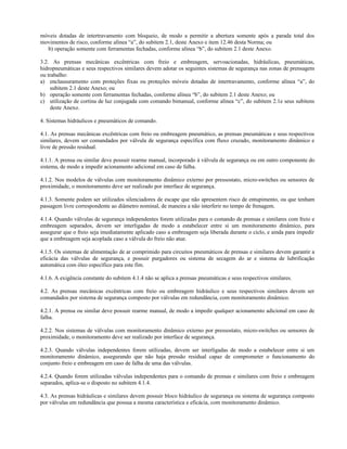 móveis dotadas de intertravamento com bloqueio, de modo a permitir a abertura somente após a parada total dos
movimentos de risco, conforme alínea “a”, do subitem 2.1, deste Anexo e item 12.46 desta Norma; ou
b) operação somente com ferramentas fechadas, conforme alínea “b”, do subitem 2.1 deste Anexo.
3.2. As prensas mecânicas excêntricas com freio e embreagem, servoacionadas, hidráulicas, pneumáticas,
hidropneumáticas e seus respectivos similares devem adotar os seguintes sistemas de segurança nas zonas de prensagem
ou trabalho:
a) enclausuramento com proteções fixas ou proteções móveis dotadas de intertravamento, conforme alínea “a”, do
subitem 2.1 deste Anexo; ou
b) operação somente com ferramentas fechadas, conforme alínea “b”, do subitem 2.1 deste Anexo; ou
c) utilização de cortina de luz conjugada com comando bimanual, conforme alínea “c”, do subitem 2.1e seus subitens
deste Anexo.
4. Sistemas hidráulicos e pneumáticos de comando.
4.1. As prensas mecânicas excêntricas com freio ou embreagem pneumático, as prensas pneumáticas e seus respectivos
similares, devem ser comandados por válvula de segurança específica com fluxo cruzado, monitoramento dinâmico e
livre de pressão residual.
4.1.1. A prensa ou similar deve possuir rearme manual, incorporado à válvula de segurança ou em outro componente do
sistema, de modo a impedir acionamento adicional em caso de falha.
4.1.2. Nos modelos de válvulas com monitoramento dinâmico externo por pressostato, micro-switches ou sensores de
proximidade, o monitoramento deve ser realizado por interface de segurança.
4.1.3. Somente podem ser utilizados silenciadores de escape que não apresentem risco de entupimento, ou que tenham
passagem livre correspondente ao diâmetro nominal, de maneira a não interferir no tempo de frenagem.
4.1.4. Quando válvulas de segurança independentes forem utilizadas para o comando de prensas e similares com freio e
embreagem separados, devem ser interligadas de modo a estabelecer entre si um monitoramento dinâmico, para
assegurar que o freio seja imediatamente aplicado caso a embreagem seja liberada durante o ciclo, e ainda para impedir
que a embreagem seja acoplada caso a válvula do freio não atue.
4.1.5. Os sistemas de alimentação de ar comprimido para circuitos pneumáticos de prensas e similares devem garantir a
eficácia das válvulas de segurança, e possuir purgadores ou sistema de secagem do ar e sistema de lubrificação
automática com óleo específico para este fim.
4.1.6. A exigência constante do subitem 4.1.4 não se aplica a prensas pneumáticas e seus respectivos similares.
4.2. As prensas mecânicas excêntricas com freio ou embreagem hidráulico e seus respectivos similares devem ser
comandados por sistema de segurança composto por válvulas em redundância, com monitoramento dinâmico.
4.2.1. A prensa ou similar deve possuir rearme manual, de modo a impedir qualquer acionamento adicional em caso de
falha.
4.2.2. Nos sistemas de válvulas com monitoramento dinâmico externo por pressostato, micro-switches ou sensores de
proximidade, o monitoramento deve ser realizado por interface de segurança.
4.2.3. Quando válvulas independentes forem utilizadas, devem ser interligadas de modo a estabelecer entre si um
monitoramento dinâmico, assegurando que não haja pressão residual capaz de comprometer o funcionamento do
conjunto freio e embreagem em caso de falha de uma das válvulas.
4.2.4. Quando forem utilizadas válvulas independentes para o comando de prensas e similares com freio e embreagem
separados, aplica-se o disposto no subitem 4.1.4.
4.3. As prensas hidráulicas e similares devem possuir bloco hidráulico de segurança ou sistema de segurança composto
por válvulas em redundância que possua a mesma característica e eficácia, com monitoramento dinâmico.
 
