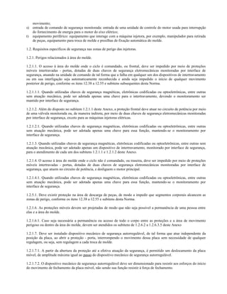 movimento;
s) entrada de comando de segurança monitorada: entrada de uma unidade de controle do motor usada para interrupção
do fornecimento de energia para o motor do eixo elétrico;
t) equipamento periférico: equipamento que interage com a máquina injetora, por exemplo, manipulador para retirada
de peças, equipamento para troca de molde e presilhas de fixação automática do molde.
1.2. Requisitos específicos de segurança nas zonas de perigo das injetoras.
1.2.1. Perigos relacionados à área do molde.
1.2.1.1. O acesso à área do molde onde o ciclo é comandado, ou frontal, deve ser impedido por meio de proteções
móveis intertravadas - portas, dotadas de duas chaves de segurança eletromecânicas monitoradas por interface de
segurança, atuando na unidade de comando de tal forma que a falha em qualquer um dos dispositivos de intertravamento
ou em sua interligação seja automaticamente reconhecida e ainda seja impedido o início de qualquer movimento
posterior de perigo, conforme os itens 12.38 a 12.55 e subitens subsequentes desta Norma.
1.2.1.1.1. Quando utilizadas chaves de segurança magnéticas, eletrônicas codificadas ou optoeletrônicas, entre outras
sem atuação mecânica, pode ser adotada apenas uma chave para o intertravamento, devendo o monitoramento ser
mantido por interface de segurança.
1.2.1.2. Além do disposto no subitem 1.2.1.1 deste Anexo, a proteção frontal deve atuar no circuito de potência por meio
de uma válvula monitorada ou, de maneira indireta, por meio de duas chaves de segurança eletromecânicas monitoradas
por interface de segurança, exceto para as máquinas injetoras elétricas.
1.2.1.2.1. Quando utilizadas chaves de segurança magnéticas, eletrônicas codificadas ou optoeletrônicas, entre outras
sem atuação mecânica, pode ser adotada apenas uma chave para essa função, mantendo-se o monitoramento por
interface de segurança.
1.2.1.3. Quando utilizadas chaves de segurança magnéticas, eletrônicas codificadas ou optoeletrônicas, entre outras sem
atuação mecânica, pode ser adotado apenas um dispositivo de intertravamento, monitorado por interface de segurança,
para o atendimento de cada um dos subitens 1.2.1.1 e 1.2.1.2 deste Anexo.
1.2.1.4. O acesso à área do molde onde o ciclo não é comandado, ou traseira, deve ser impedido por meio de proteções
móveis intertravadas - portas, dotadas de duas chaves de segurança eletromecânicas monitoradas por interface de
segurança, que atuem no circuito de potência, e desliguem o motor principal.
1.2.1.4.1. Quando utilizadas chaves de segurança magnéticas, eletrônicas codificadas ou optoeletrônicas, entre outras
sem atuação mecânica, pode ser adotada apenas uma chave para essa função, mantendo-se o monitoramento por
interface de segurança.
1.2.5.1. Deve existir proteção na área de descarga de peças, de modo a impedir que segmentos corporais alcancem as
zonas de perigo, conforme os itens 12.38 a 12.55 e subitens desta Norma.
1.2.1.6. As proteções móveis devem ser projetadas de modo que não seja possível a permanência de uma pessoa entre
elas e a área do molde.
1.2.1.6.1. Caso seja necessária a permanência ou acesso de todo o corpo entre as proteções e a área de movimento
perigoso ou dentro da área do molde, devem ser atendidos os subitens de 1.2.6.2 a 1.2.6.3.5 deste Anexo
1.2.1.7. Deve ser instalado dispositivo mecânico de segurança autorregulável, de tal forma que atue independente da
posição da placa, ao abrir a proteção - porta, interrompendo o movimento dessa placa sem necessidade de qualquer
regulagem, ou seja, sem regulagem a cada troca de molde.
1.2.1.7.1. A partir da abertura da proteção até a efetiva atuação da segurança, é permitido um deslocamento da placa
móvel, de amplitude máxima igual ao passo do dispositivo mecânico de segurança autorregulável.
1.2.1.7.2. O dispositivo mecânico de segurança autorregulável deve ser dimensionado para resistir aos esforços do início
do movimento de fechamento da placa móvel, não sendo sua função resistir à força de fechamento.
 