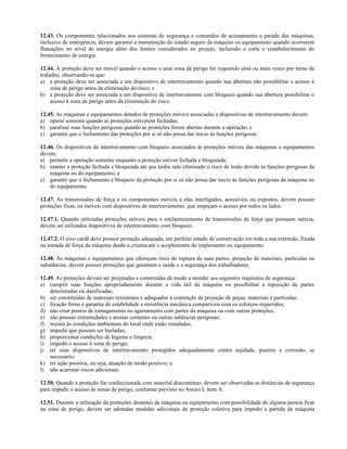 12.43. Os componentes relacionados aos sistemas de segurança e comandos de acionamento e parada das máquinas,
inclusive de emergência, devem garantir a manutenção do estado seguro da máquina ou equipamento quando ocorrerem
flutuações no nível de energia além dos limites considerados no projeto, incluindo o corte e restabelecimento do
fornecimento de energia.
12.44. A proteção deve ser móvel quando o acesso a uma zona de perigo for requerido uma ou mais vezes por turno de
trabalho, observando-se que:
a) a proteção deve ser associada a um dispositivo de intertravamento quando sua abertura não possibilitar o acesso à
zona de perigo antes da eliminação do risco; e
b) a proteção deve ser associada a um dispositivo de intertravamento com bloqueio quando sua abertura possibilitar o
acesso à zona de perigo antes da eliminação do risco.
12.45. As máquinas e equipamentos dotados de proteções móveis associadas a dispositivos de intertravamento devem:
a) operar somente quando as proteções estiverem fechadas;
b) paralisar suas funções perigosas quando as proteções forem abertas durante a operação; e
c) garantir que o fechamento das proteções por si só não possa dar inicio às funções perigosas
12.46. Os dispositivos de intertravamento com bloqueio associados às proteções móveis das máquinas e equipamentos
devem:
a) permitir a operação somente enquanto a proteção estiver fechada e bloqueada;
b) manter a proteção fechada e bloqueada até que tenha sido eliminado o risco de lesão devido às funções perigosas da
máquina ou do equipamento; e
c) garantir que o fechamento e bloqueio da proteção por si só não possa dar inicio às funções perigosas da máquina ou
do equipamento.
12.47. As transmissões de força e os componentes móveis a elas interligados, acessíveis ou expostos, devem possuir
proteções fixas, ou móveis com dispositivos de intertravamento, que impeçam o acesso por todos os lados.
12.47.1. Quando utilizadas proteções móveis para o enclausuramento de transmissões de força que possuam inércia,
devem ser utilizados dispositivos de intertravamento com bloqueio.
12.47.2. O eixo cardã deve possuir proteção adequada, em perfeito estado de conservação em toda a sua extensão, fixada
na tomada de força da máquina desde a cruzeta até o acoplamento do implemento ou equipamento.
12.48. As máquinas e equipamentos que ofereçam risco de ruptura de suas partes, projeção de materiais, partículas ou
substâncias, devem possuir proteções que garantam a saúde e a segurança dos trabalhadores.
12.49. As proteções devem ser projetadas e construídas de modo a atender aos seguintes requisitos de segurança:
a) cumprir suas funções apropriadamente durante a vida útil da máquina ou possibilitar a reposição de partes
deterioradas ou danificadas;
b) ser constituídas de materiais resistentes e adequados à contenção de projeção de peças, materiais e partículas;
c) fixação firme e garantia de estabilidade e resistência mecânica compatíveis com os esforços requeridos;
d) não criar pontos de esmagamento ou agarramento com partes da máquina ou com outras proteções;
e) não possuir extremidades e arestas cortantes ou outras saliências perigosas;
f) resistir às condições ambientais do local onde estão instaladas;
g) impedir que possam ser burladas;
h) proporcionar condições de higiene e limpeza;
i) impedir o acesso à zona de perigo;
j) ter seus dispositivos de intertravamento protegidos adequadamente contra sujidade, poeiras e corrosão, se
necessário;
k) ter ação positiva, ou seja, atuação de modo positivo; e
l) não acarretar riscos adicionais.
12.50. Quando a proteção for confeccionada com material descontínuo, devem ser observadas as distâncias de segurança
para impedir o acesso às zonas de perigo, conforme previsto no Anexo I, item A.
12.51. Durante a utilização de proteções distantes da máquina ou equipamento com possibilidade de alguma pessoa ficar
na zona de perigo, devem ser adotadas medidas adicionais de proteção coletiva para impedir a partida da máquina
 