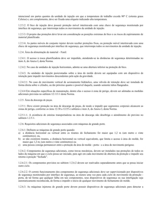 intencional em partes quentes da unidade de injeção em que a temperatura de trabalho exceda 80º C (oitenta graus
Celsius) e, em complemento, deve ser fixada uma etiqueta indicando alta temperatura.
1.2.3.2. O bico de injeção deve possuir proteção móvel intertravada com uma chave de segurança monitorada por
interface de segurança, que interrompa todos os movimentos da unidade de injeção.
1.2.3.3. O projeto das proteções deve levar em consideração as posições extremas do bico e os riscos de espirramento de
material plastificado.
1.2.3.4. As partes móveis do conjunto injetor devem receber proteções fixas, ou proteção móvel intertravada com uma
chave de segurança monitorada por interface de segurança, que interrompa todos os movimentos da unidade de injeção.
1.2.4. Área da alimentação de material – Funil.
1.2.4.1. O acesso à rosca plastificadora deve ser impedido, atendendo-se às distâncias de segurança determinadas no
item A, do Anexo I, desta Norma.
1.2.4.2. No caso de unidades de injeção horizontais, admite-se uma abertura inferior na proteção do bico.
1.2.4.3. As unidades de injeção posicionadas sobre a área do molde devem ser equipadas com um dispositivo de
retenção para impedir movimentos descendentes pela ação da gravidade.
1.2.4.3.1. No caso de movimento vertical de acionamento hidráulico, uma válvula de retenção deve ser instalada de
forma direta sobre o cilindro, ou tão próximo quanto o possível daquele, usando somente tubos flangeados.
1.2.4.4 Em situações específicas de manutenção, dentre elas o acesso à zona de perigo, devem ser adotadas as medidas
adicionais previstas no subitem 12.113.1 desta Norma.
1.2.5. Área da descarga de peças.
1.2.5.1. Deve existir proteção na área de descarga de peças, de modo a impedir que segmentos corporais alcancem as
zonas de perigo, conforme os itens 12.38 a 12.55 e subitens e item A, do Anexo I, desta Norma.
1.2.5.1.1. A existência de esteiras transportadoras na área de descarga não desobriga o atendimento do previsto no
subitem 1.2.5.1.
1.2.6. Requisitos adicionais de segurança associados com máquinas de grande porte.
1.2.6.1. Definem-se máquinas de grande porte quando:
a) a distância horizontal ou vertical entre os tirantes do fechamento for maior que 1,2 m (um metro e vinte
centímetros); ou,
b) se não existirem tirantes, a distância horizontal ou vertical equivalente, que limita o acesso à área do molde, for
maior que 1,2 m; (um metro e vinte centímetros) ou
c) uma pessoa consiga permanecer entre a proteção da área do molde - porta - e a área de movimento perigoso.
1.2.6.2. Componentes de segurança adicionais, como travas mecânicas, devem ser instalados nas proteções de todos os
lados da máquina em que o ciclo possa ser iniciado, para agir em cada movimento de abertura da proteção e impedir seu
retorno à posição “fechada”.
1.2.6.2.1. Os componentes previstos no subitem 1.2.6.2 devem ser reativados separadamente antes que se possa iniciar
outro ciclo.
1.2.6.2.2. O correto funcionamento dos componentes de segurança adicionais deve ser supervisionado por dispositivos
de segurança monitorados por interface de segurança, ao menos uma vez para cada ciclo de movimento da proteção -
porta, de tal forma que qualquer falha em tais componentes, seus dispositivos de segurança ou sua interligação seja
automaticamente reconhecida, de forma a impedir o início de qualquer movimento de fechamento do molde.
1.2.6.3. As máquinas injetoras de grande porte devem possuir dispositivos de segurança adicionais para detectar a
 