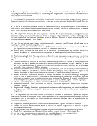5. As máquinas cujo acionamento por pessoas não autorizadas possam oferecer risco à saúde ou integridade física de
qualquer pessoa devem possuir sistema ou, no caso de máquinas autopropelidas, chave de ignição, para o bloqueio de
seus dispositivos de acionamento.
6. As zonas de perigo das máquinas e implementos devem possuir sistemas de segurança, caracterizados por proteções
fixas, móveis e dispositivos de segurança interligados ou não, que garantam a proteção à saúde e à integridade física dos
trabalhadores.
6.1. A adoção de sistemas de segurança, em especial nas zonas de operação que apresentem perigo, deve considerar as
características técnicas da máquina e do processo de trabalho e as medidas e alternativas técnicas existentes, de modo a
atingir o nível necessário de segurança previsto nesta Norma.
6.1.1. Os componentes funcionais das áreas de processo e trabalho das máquinas autopropelidas e implementos, que
necessitem ficar expostos para correta operação, devem ser protegidos adequadamente até a extensão máxima possível,
de forma a permitir a funcionalidade operacional a que se destinam, atendendo às normas técnicas vigentes e às
exceções constantes do Quadro II deste Anexo.
6.2. Para fins de aplicação deste Anexo, considera-se proteção o elemento especificamente utilizado para prover
segurança por meio de barreira física, podendo ser:
a) proteção fixa, que deve ser mantida em sua posição de maneira permanente ou por meio de elementos de fixação
que só permitam sua remoção ou abertura com o uso de ferramentas específicas; e
b) proteção móvel, que pode ser aberta sem o uso de ferramentas, geralmente ligada por elementos mecânicos à
estrutura da máquina ou a um elemento fixo próximo, e deve se associar a dispositivos de intertravamento.
6.3 Para fins de aplicação deste Anexo, consideram-se dispositivos de segurança os componentes que, por si só ou
interligados ou associados a proteções, reduzam os riscos de acidentes e de outros agravos à saúde, sendo classificados
em:
a) comandos elétricos ou interfaces de segurança: dispositivos responsáveis por realizar o monitoramento, que
verificam a interligação, posição e funcionamento de outros dispositivos do sistema e impedem a ocorrência de falha
que provoque a perda da função de segurança, como relés de segurança, controladores configuráveis de segurança e
controlador lógico programável - CLP de segurança;
b) dispositivos de intertravamento: chaves de segurança eletromecânicas, com ação e ruptura positiva, magnéticas e
eletrônicas codificadas, optoeletrônicas, sensores indutivos de segurança e outros dispositivos de segurança que
possuem a finalidade de impedir o funcionamento de elementos da máquina sob condições específicas;
c) sensores de segurança: dispositivos detectores de presença mecânicos e não mecânicos, que atuam quando uma
pessoa ou parte do seu corpo adentra a zona de perigo de uma máquina ou equipamento, enviando um sinal para
interromper ou impedir o início de funções perigosas, como cortinas de luz, detectores de presença optoeletrônicos,
laser de múltiplos feixes, barreiras óticas, monitores de área, ou scanners, batentes, tapetes e sensores de posição;
d) válvulas e blocos de segurança ou sistemas pneumáticos e hidráulicos de mesma eficácia;
e) dispositivos mecânicos, como: dispositivos de retenção, limitadores, separadores, empurradores, inibidores,
defletores e retráteis; e
f) dispositivos de validação: dispositivos suplementares de comando operados manualmente, que, quando aplicados de
modo permanente, habilitam o dispositivo de acionamento, como chaves seletoras bloqueáveis e dispositivos
bloqueáveis.
6.3.1 Os componentes relacionados aos sistemas de segurança e comandos de acionamento e parada das máquinas
estacionárias, inclusive de emergência, devem garantir a manutenção do estado seguro da máquina quando ocorrerem
flutuações no nível de energia além dos limites considerados no projeto, incluindo o corte e restabelecimento do
fornecimento de energia.
6.4. As proteções devem ser projetadas e construídas de modo a atender aos seguintes requisitos de segurança:
a) cumprir suas funções apropriadamente durante a vida útil da máquina ou possibilitar a reposição de partes
deterioradas ou danificadas;
b) ser constituídas de materiais resistentes e adequados à contenção de projeção de peças, materiais e partículas;
c) fixação firme e garantia de estabilidade e resistência mecânica compatíveis com os esforços requeridos;
d) não criar pontos de esmagamento ou agarramento com partes da máquina ou com outras proteções;
e) não possuir extremidades e arestas cortantes ou outras saliências perigosas;
 