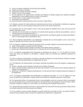 f) resistir às condições ambientais do local onde estão instaladas;
g) impedir que possam ser burladas;
h) proporcionar condições de higiene e limpeza;
i) impedir o acesso à zona de perigo;
j) ter seus dispositivos de intertravamento utilizados para bloqueio de funções perigosas das máquinas protegidos
adequadamente contra sujidade, poeiras e corrosão, se necessário;
k) ter ação positiva, ou seja, atuação de modo positivo;
l) não acarretar riscos adicionais; e
m) possuir dimensões conforme previsto no Item A do Anexo I desta Norma.
6.4.1. Quando a proteção for confeccionada com material descontínuo, devem ser observadas as distâncias de segurança
para impedir o acesso às zonas de perigo, conforme previsto Item A do Anexo I desta Norma.
6.5. A proteção deve ser móvel quando o acesso a uma zona de perigo for requerido uma ou mais vezes por turno de
trabalho, observando-se que:
a) a proteção deve ser associada a um dispositivo de intertravamento quando sua abertura não possibilitar o acesso à
zona de perigo antes da eliminação do risco; e
b) a proteção deve ser associada a um dispositivo de intertravamento com bloqueio quando sua abertura possibilitar o
acesso à zona de perigo antes da eliminação do risco.
6.5.1. Para as máquinas autopropelidas e seus implementos, a proteção deve ser móvel quando o acesso a uma zona de
perigo for requerido mais de uma vez por turno de trabalho.
6.5.2. As máquinas e implementos dotados de proteções móveis associadas a dispositivos de intertravamento devem:
a) operar somente quando as proteções estiverem fechadas;
b) paralisar suas funções perigosas quando as proteções forem abertas durante a operação; e
c) garantir que o fechamento das proteções por si só não possa dar inicio às funções perigosas
6.5.2.1. As máquinas autopropelidas ficam dispensadas do atendimento das alíneas “a” e “b” do subitem 6.5.2 deste
Anexo para acesso em operações de manutenção e inspeção, desde que realizadas por trabalhador capacitado ou
qualificado.
6.5.3 Para as máquinas autopropelidas, é permitida a utilização de dispositivo de intertravamento mecânico de atuação
simples e não monitorado para proteção do compartimento do motor.
6.5.4. Os dispositivos de intertravamento com bloqueio associados às proteções móveis das máquinas e equipamentos
devem:
a) permitir a operação somente enquanto a proteção estiver fechada e bloqueada;
b) manter a proteção fechada e bloqueada até que tenha sido eliminado o risco de lesão devido às funções perigosas da
máquina ou do equipamento; e
c) garantir que o fechamento e bloqueio da proteção por si só não possa dar inicio às funções perigosas da máquina ou
do equipamento.
6.5.4.1. As máquinas autopropelidas ficam dispensadas do atendimento das alíneas “a” e “b” do subitem 6.5.3 para
acesso em operações de manutenção e inspeção, desde que realizadas por trabalhador capacitado ou qualificado.
6.6. As transmissões de força e os componentes móveis a elas interligados, acessíveis ou expostos, devem ser protegidos
por meio de proteções fixas ou móveis com dispositivos de intertravamento, que impeçam o acesso por todos os lados,
ressalvado o disposto no subitem 6.1.1 deste Anexo e as exceções previstas no Quadro II deste Anexo.
6.6.1. Quando utilizadas proteções móveis para o enclausuramento de transmissões de força que possuam inércia, devem
ser utilizados dispositivos de intertravamento com bloqueio.
6.7. O eixo cardã deve possuir proteção adequada, em perfeito estado de conservação em toda a sua extensão, fixada na
tomada de força da máquina desde a cruzeta até o acoplamento do implemento ou equipamento.
 