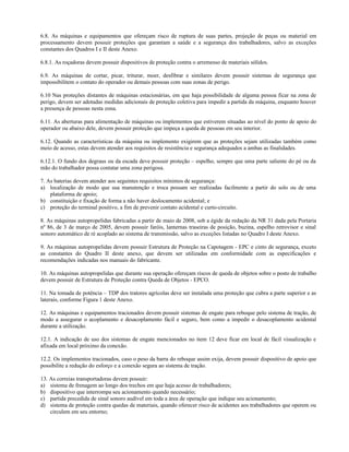 6.8. As máquinas e equipamentos que ofereçam risco de ruptura de suas partes, projeção de peças ou material em
processamento devem possuir proteções que garantam a saúde e a segurança dos trabalhadores, salvo as exceções
constantes dos Quadros I e II deste Anexo.
6.8.1. As roçadoras devem possuir dispositivos de proteção contra o arremesso de materiais sólidos.
6.9. As máquinas de cortar, picar, triturar, moer, desfibrar e similares devem possuir sistemas de segurança que
impossibilitem o contato do operador ou demais pessoas com suas zonas de perigo.
6.10 Nas proteções distantes de máquinas estacionárias, em que haja possibilidade de alguma pessoa ficar na zona de
perigo, devem ser adotadas medidas adicionais de proteção coletiva para impedir a partida da máquina, enquanto houver
a presença de pessoas nesta zona.
6.11. As aberturas para alimentação de máquinas ou implementos que estiverem situadas ao nível do ponto de apoio do
operador ou abaixo dele, devem possuir proteção que impeça a queda de pessoas em seu interior.
6.12. Quando as características da máquina ou implemento exigirem que as proteções sejam utilizadas também como
meio de acesso, estas devem atender aos requisitos de resistência e segurança adequados a ambas as finalidades.
6.12.1. O fundo dos degraus ou da escada deve possuir proteção – espelho, sempre que uma parte saliente do pé ou da
mão do trabalhador possa contatar uma zona perigosa.
7. As baterias devem atender aos seguintes requisitos mínimos de segurança:
a) localização de modo que sua manutenção e troca possam ser realizadas facilmente a partir do solo ou de uma
plataforma de apoio;
b) constituição e fixação de forma a não haver deslocamento acidental; e
c) proteção do terminal positivo, a fim de prevenir contato acidental e curto-circuito.
8. As máquinas autopropelidas fabricadas a partir de maio de 2008, sob a égide da redação da NR 31 dada pela Portaria
nº 86, de 3 de março de 2005, devem possuir faróis, lanternas traseiras de posição, buzina, espelho retrovisor e sinal
sonoro automático de ré acoplado ao sistema de transmissão, salvo as exceções listadas no Quadro I deste Anexo.
9. As máquinas autopropelidas devem possuir Estrutura de Proteção na Capotagem - EPC e cinto de segurança, exceto
as constantes do Quadro II deste anexo, que devem ser utilizadas em conformidade com as especificações e
recomendações indicadas nos manuais do fabricante.
10. As máquinas autopropelidas que durante sua operação ofereçam riscos de queda de objetos sobre o posto de trabalho
devem possuir de Estrutura de Proteção contra Queda de Objetos - EPCO.
11. Na tomada de potência – TDP dos tratores agrícolas deve ser instalada uma proteção que cubra a parte superior e as
laterais, conforme Figura 1 deste Anexo.
12. As máquinas e equipamentos tracionados devem possuir sistemas de engate para reboque pelo sistema de tração, de
modo a assegurar o acoplamento e desacoplamento fácil e seguro, bem como a impedir o desacoplamento acidental
durante a utilização.
12.1. A indicação de uso dos sistemas de engate mencionados no item 12 deve ficar em local de fácil visualização e
afixada em local próximo da conexão.
12.2. Os implementos tracionados, caso o peso da barra do reboque assim exija, devem possuir dispositivo de apoio que
possibilite a redução do esforço e a conexão segura ao sistema de tração.
13. As correias transportadoras devem possuir:
a) sistema de frenagem ao longo dos trechos em que haja acesso de trabalhadores;
b) dispositivo que interrompa seu acionamento quando necessário;
c) partida precedida de sinal sonoro audível em toda a área de operação que indique seu acionamento;
d) sistema de proteção contra quedas de materiais, quando oferecer risco de acidentes aos trabalhadores que operem ou
circulem em seu entorno;
 