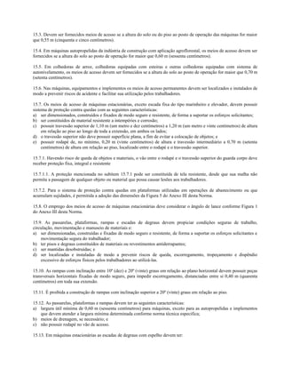 15.3. Devem ser fornecidos meios de acesso se a altura do solo ou do piso ao posto de operação das máquinas for maior
que 0,55 m (cinquenta e cinco centímetros).
15.4. Em máquinas autopropelidas da indústria de construção com aplicação agroflorestal, os meios de acesso devem ser
fornecidos se a altura do solo ao posto de operação for maior que 0,60 m (sessenta centímetros).
15.5. Em colhedoras de arroz, colhedoras equipadas com esteiras e outras colhedoras equipadas com sistema de
autonivelamento, os meios de acesso devem ser fornecidos se a altura do solo ao posto de operação for maior que 0,70 m
(setenta centímetros).
15.6. Nas máquinas, equipamentos e implementos os meios de acesso permanentes devem ser localizados e instalados de
modo a prevenir riscos de acidente e facilitar sua utilização pelos trabalhadores.
15.7. Os meios de acesso de máquinas estacionárias, exceto escada fixa do tipo marinheiro e elevador, devem possuir
sistema de proteção contra quedas com as seguintes características:
a) ser dimensionados, construídos e fixados de modo seguro e resistente, de forma a suportar os esforços solicitantes;
b) ser constituídos de material resistente a intempéries e corrosão;
c) possuir travessão superior de 1,10 m (um metro e dez centímetros) a 1,20 m (um metro e vinte centímetros) de altura
em relação ao piso ao longo de toda a extensão, em ambos os lados;
d) o travessão superior não deve possuir superfície plana, a fim de evitar a colocação de objetos; e
e) possuir rodapé de, no mínimo, 0,20 m (vinte centímetros) de altura e travessão intermediário a 0,70 m (setenta
centímetros) de altura em relação ao piso, localizado entre o rodapé e o travessão superior.
15.7.1. Havendo risco de queda de objetos e materiais, o vão entre o rodapé e o travessão superior do guarda corpo deve
receber proteção fixa, integral e resistente
15.7.1.1. A proteção mencionada no subitem 15.7.1 pode ser constituída de tela resistente, desde que sua malha não
permita a passagem de qualquer objeto ou material que possa causar lesões aos trabalhadores.
15.7.2. Para o sistema de proteção contra quedas em plataformas utilizadas em operações de abastecimento ou que
acumulam sujidades, é permitida a adoção das dimensões da Figura 5 do Anexo III desta Norma.
15.8. O emprego dos meios de acesso de máquinas estacionárias deve considerar o ângulo de lance conforme Figura 1
do Anexo III desta Norma.
15.9. As passarelas, plataformas, rampas e escadas de degraus devem propiciar condições seguras de trabalho,
circulação, movimentação e manuseio de materiais e:
a) ser dimensionadas, construídas e fixadas de modo seguro e resistente, de forma a suportar os esforços solicitantes e
movimentação segura do trabalhador;
b) ter pisos e degraus constituídos de materiais ou revestimentos antiderrapantes;
c) ser mantidas desobstruídas; e
d) ser localizadas e instaladas de modo a prevenir riscos de queda, escorregamento, tropeçamento e dispêndio
excessivo de esforços físicos pelos trabalhadores ao utilizá-las.
15.10. As rampas com inclinação entre 10º (dez) e 20º (vinte) graus em relação ao plano horizontal devem possuir peças
transversais horizontais fixadas de modo seguro, para impedir escorregamento, distanciadas entre si 0,40 m (quarenta
centímetros) em toda sua extensão.
15.11. É proibida a construção de rampas com inclinação superior a 20º (vinte) graus em relação ao piso.
15.12. As passarelas, plataformas e rampas devem ter as seguintes características:
a) largura útil mínima de 0,60 m (sessenta centímetros) para máquinas, exceto para as autopropelidas e implementos
que devem atender a largura mínima determinada conforme norma técnica especifica;
b) meios de drenagem, se necessário; e
c) não possuir rodapé no vão de acesso.
15.13. Em máquinas estacionárias as escadas de degraus com espelho devem ter:
 