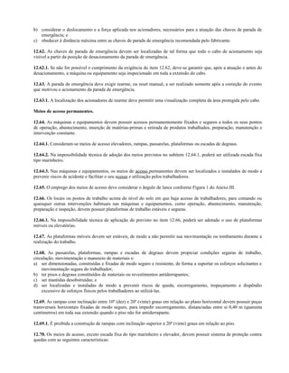 b) considerar o deslocamento e a força aplicada nos acionadores, necessários para a atuação das chaves de parada de
emergência; e
c) obedecer à distância máxima entre as chaves de parada de emergência recomendada pelo fabricante.
12.62. As chaves de parada de emergência devem ser localizadas de tal forma que todo o cabo de acionamento seja
visível a partir da posição de desacionamento da parada de emergência.
12.62.1. Se não for possível o cumprimento da exigência do item 12.62, deve-se garantir que, após a atuação e antes do
desacionamento, a máquina ou equipamento seja inspecionado em toda a extensão do cabo.
12.63. A parada de emergência deve exigir rearme, ou reset manual, a ser realizado somente após a correção do evento
que motivou o acionamento da parada de emergência.
12.63.1. A localização dos acionadores de rearme deve permitir uma visualização completa da área protegida pelo cabo.
Meios de acesso permanentes.
12.64. As máquinas e equipamentos devem possuir acessos permanentemente fixados e seguros a todos os seus pontos
de operação, abastecimento, inserção de matérias-primas e retirada de produtos trabalhados, preparação, manutenção e
intervenção constante.
12.64.1. Consideram-se meios de acesso elevadores, rampas, passarelas, plataformas ou escadas de degraus.
12.64.2. Na impossibilidade técnica de adoção dos meios previstos no subitem 12.64.1, poderá ser utilizada escada fixa
tipo marinheiro.
12.64.3. Nas máquinas e equipamentos, os meios de acesso permanentes devem ser localizados e instalados de modo a
prevenir riscos de acidente e facilitar o seu acesso e utilização pelos trabalhadores.
12.65. O emprego dos meios de acesso deve considerar o ângulo de lance conforme Figura 1 do Anexo III.
12.66. Os locais ou postos de trabalho acima do nível do solo em que haja acesso de trabalhadores, para comando ou
quaisquer outras intervenções habituais nas máquinas e equipamentos, como operação, abastecimento, manutenção,
preparação e inspeção, devem possuir plataformas de trabalho estáveis e seguras.
12.66.1. Na impossibilidade técnica de aplicação do previsto no item 12.66, poderá ser adotado o uso de plataformas
móveis ou elevatórias.
12.67. As plataformas móveis devem ser estáveis, de modo a não permitir sua movimentação ou tombamento durante a
realização do trabalho.
12.68. As passarelas, plataformas, rampas e escadas de degraus devem propiciar condições seguras de trabalho,
circulação, movimentação e manuseio de materiais e:
a) ser dimensionadas, construídas e fixadas de modo seguro e resistente, de forma a suportar os esforços solicitantes e
movimentação segura do trabalhador;
b) ter pisos e degraus constituídos de materiais ou revestimentos antiderrapantes;
c) ser mantidas desobstruídas; e
d) ser localizadas e instaladas de modo a prevenir riscos de queda, escorregamento, tropeçamento e dispêndio
excessivo de esforços físicos pelos trabalhadores ao utilizá-las.
12.69. As rampas com inclinação entre 10º (dez) e 20º (vinte) graus em relação ao plano horizontal devem possuir peças
transversais horizontais fixadas de modo seguro, para impedir escorregamento, distanciadas entre si 0,40 m (quarenta
centímetros) em toda sua extensão quando o piso não for antiderrapante.
12.69.1. É proibida a construção de rampas com inclinação superior a 20º (vinte) graus em relação ao piso.
12.70. Os meios de acesso, exceto escada fixa do tipo marinheiro e elevador, devem possuir sistema de proteção contra
quedas com as seguintes características:
 