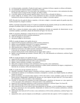 a) ser dimensionados, construídos e fixados de modo seguro e resistente, de forma a suportar os esforços solicitantes;
b) ser constituídos de material resistente a intempéries e corrosão;
c) possuir travessão superior de 1,10 m (um metro e dez centímetros) a 1,20 m (um metro e vinte centímetros) de altura
em relação ao piso ao longo de toda a extensão, em ambos os lados;
d) o travessão superior não deve possuir superfície plana, a fim de evitar a colocação de objetos; e
e) possuir rodapé de, no mínimo, 0,20 m (vinte centímetros) de altura e travessão intermediário a 0,70 m (setenta
centímetros) de altura em relação ao piso, localizado entre o rodapé e o travessão superior.
12.71. Havendo risco de queda de objetos e materiais, o vão entre o rodapé e o travessão superior do guarda corpo deve
receber proteção fixa, integral e resistente.
12.71.1. A proteção mencionada no item 12.71 pode ser constituída de tela resistente, desde que sua malha não permita a
passagem de qualquer objeto ou material que possa causar lesões aos trabalhadores.
12.72. Para o sistema de proteção contra quedas em plataformas utilizadas em operações de abastecimento ou que
acumulam sujidades, é permitida a adoção das dimensões da Figura 5 do Anexo III.
12.73. As passarelas, plataformas e rampas devem ter as seguintes características:
a) largura útil mínima de 0,60 m (sessenta centímetros);
b) meios de drenagem, se necessário; e
c) não possuir rodapé no vão de acesso.
12.74. As escadas de degraus sem espelho devem ter:
a) largura de 0,60 m (sessenta centímetros) a 0,80 m (oitenta centímetros);
b) degraus com profundidade mínima de 0,15 m (quinze centímetros);
c) degraus e lances uniformes, nivelados e sem saliências;
d) altura máxima entre os degraus de 0,25 m (vinte e cinco centímetros);
e) plataforma de descanso com 0,60m (sessenta centímetros) a 0,80 m (oitenta centímetros) de largura e comprimento
a intervalos de, no máximo, 3,00 m (três metros) de altura;
f) projeção mínima de 0,01 m (dez milímetros) de um degrau sobre o outro; e
g) degraus com profundidade que atendam à fórmula: 600≤ g +2h ≤ 660 (dimensões em milímetros), conforme Figura
2 do Anexo III.
12.75. As escadas de degraus com espelho devem ter:
a) largura de 0,60 m (sessenta centímetros) a 0,80 m (oitenta centímetros);
b) degraus com profundidade mínima de 0,20 m (vinte centímetros);
c) degraus e lances uniformes, nivelados e sem saliências;
d) altura entre os degraus de 0,20 m (vinte centímetros) a 0,25 m (vinte e cinco centímetros);
e) plataforma de descanso de 0,60m (sessenta centímetros) a 0,80m (oitenta centímetros) de largura e comprimento a
intervalos de, no máximo, 3,00 m (três metros) de altura.
12.76. As escadas fixas do tipo marinheiro devem ter:
a) dimensão, construção e fixação seguras e resistentes, de forma a suportar os esforços solicitantes;
b) constituição de materiais ou revestimentos resistentes a intempéries e corrosão, caso estejam expostas em ambiente
externo ou corrosivo;
c) gaiolas de proteção, caso possuam altura superior a 3,50 m (três metros e meio), instaladas a partir de 2,0 m (dois
metros) do piso, ultrapassando a plataforma de descanso ou o piso superior em pelo menos de 1,10 m (um metro e
dez centímetros) a 1,20 m (um metro e vinte centímetros);
d) corrimão ou continuação dos montantes da escada ultrapassando a plataforma de descanso ou o piso superior de
1,10 m (um metro e dez centímetros) a 1,20 m (um metro e vinte centímetros);
e) largura de 0,40 m (quarenta centímetros) a 0,60 m (sessenta centímetros), conforme Figura 3 do Anexo III;
f) altura total máxima de 10,00 m (dez metros), se for de um único lance;
g) altura máxima de 6,00 m (seis metros) entre duas plataformas de descanso, se for de múltiplos lances, construídas
em lances consecutivos com eixos paralelos, distanciados no mínimo em 0,70 m (setenta centímetros), conforme
Figura 3 do Anexo III;
h) espaçamento entre barras de 0,25 m (vinte e cinco centímetros) a 0,30 m (trinta centímetros), conforme Figura 3 do
Anexo III;
i) espaçamento entre o piso da máquina ou da edificação e a primeira barra não superior a 0,55 m (cinqüenta e cinco
 