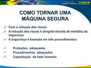 COMO TORNAR UMA
MÁQUINA SEGURA
 Com a redução dos riscos.
 A redução dos riscos é atingida através de medidas de
segurança
 A segurança é baseada em três procedimentos:
 Proteções adequadas
 Procedimentos adequados
 Capacitação do fator humano
 