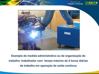 Exemplo de medida administrativa ou de organização do
trabalho: trabalhador com tempo máximo de 4 horas diárias
de trabalho em operação de solda contínua
 