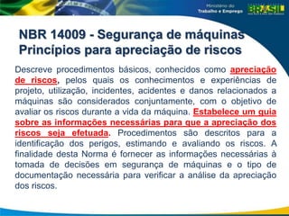 NBR 14009 - Segurança de máquinas
Princípios para apreciação de riscos
Descreve procedimentos básicos, conhecidos como apreciação
de riscos, pelos quais os conhecimentos e experiências de
projeto, utilização, incidentes, acidentes e danos relacionados a
máquinas são considerados conjuntamente, com o objetivo de
avaliar os riscos durante a vida da máquina. Estabelece um guia
sobre as informações necessárias para que a apreciação dos
riscos seja efetuada. Procedimentos são descritos para a
identificação dos perigos, estimando e avaliando os riscos. A
finalidade desta Norma é fornecer as informações necessárias à
tomada de decisões em segurança de máquinas e o tipo de
documentação necessária para verificar a análise da apreciação
dos riscos.
 