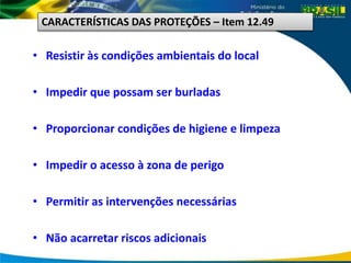 • Resistir às condições ambientais do local
• Impedir que possam ser burladas
• Proporcionar condições de higiene e limpeza
• Impedir o acesso à zona de perigo
• Permitir as intervenções necessárias
• Não acarretar riscos adicionais
CARACTERÍSTICAS DAS PROTEÇÕES – Item 12.49
 