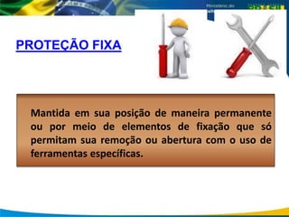 PROTEÇÃO FIXA
Mantida em sua posição de maneira permanente
ou por meio de elementos de fixação que só
permitam sua remoção ou abertura com o uso de
ferramentas específicas.
 