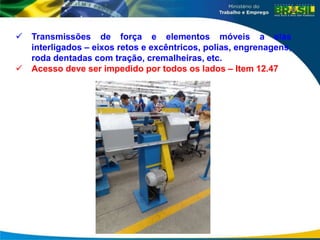  Transmissões de força e elementos móveis a elas
interligados – eixos retos e excêntricos, polias, engrenagens,
roda dentadas com tração, cremalheiras, etc.
 Acesso deve ser impedido por todos os lados – Item 12.47
 