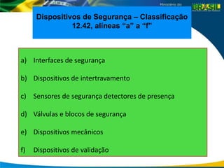 a) Interfaces de segurança
b) Dispositivos de intertravamento
c) Sensores de segurança detectores de presença
d) Válvulas e blocos de segurança
e) Dispositivos mecânicos
f) Dispositivos de validação
Dispositivos de Segurança – Classificação
12.42, alíneas “a” a “f”
 