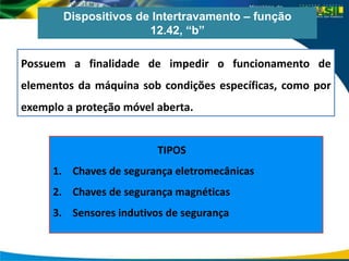 Dispositivos de Intertravamento – função
12.42, “b”
Possuem a finalidade de impedir o funcionamento de
elementos da máquina sob condições específicas, como por
exemplo a proteção móvel aberta.
TIPOS
1. Chaves de segurança eletromecânicas
2. Chaves de segurança magnéticas
3. Sensores indutivos de segurança
 