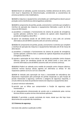 Este texto não substitui o publicado no DOU
12.4.11 Devem ser adotadas, quando necessárias, medidas adicionais de alerta, como
sinal visual e dispositivos de telecomunicação, considerando as características do
processo produtivo e dos trabalhadores.
12.4.12 As máquinas e equipamentos comandados por radiofrequência devem possuir
proteção contra interferências eletromagnéticas acidentais.
12.4.13 Os componentes de partida, parada, acionamento e controles que compõem a
interface de operação das máquinas e equipamentos fabricados a partir de 24 de
março de 2012 devem:
a) possibilitar a instalação e funcionamento do sistema de parada de emergência,
quando aplicável, conforme itens e subitens do capítulo sobre dispositivos de
parada de emergência, desta NR; e
b) operar em extrabaixa tensão de até 25VCA (vinte e cinco volts em corrente
alternada) ou de até 60VCC (sessenta volts em corrente contínua).
12.4.13.1 Os componentes de partida, parada, acionamento e controles que compõem
a interface de operação das máquinas e equipamentos fabricados até 24 de março de
2012 devem:
a) possibilitar a instalação e funcionamento do sistema de parada de emergência,
quando aplicável, conforme itens e subitens do capítulo dispositivos de parada de
emergência, desta NR; e
b) quando a apreciação de risco indicar a necessidade de proteções contra choques
elétricos, operar em extrabaixa tensão de até 25VCA (vinte e cinco volts em
corrente alternada) ou de até 60VCC (sessenta volts em corrente contínua).
12.4.13.1.1 Poderá ser adotada outra medida de proteção contra choques elétricos,
conforme normas técnicas oficiais vigentes em alternativa as alíneas "b" dos
respectivos subitens 12.4.13 e 12.4.13.1 desta NR.
12.4.14 Se indicada pela apreciação de riscos a necessidade de redundância dos
dispositivos responsáveis pela prevenção de partida inesperada ou pela função de
parada relacionada à segurança, conforme a categoria de segurança requerida, o
circuito elétrico da chave de partida de motores de máquinas e equipamentos deve:
a) possuir estrutura redundante;
b) permitir que as falhas que comprometem a função de segurança sejam
monitoradas; e
c) ser adequadamente dimensionado de acordo com o estabelecido pelas normas
técnicas oficiais ou pelas normas internacionais aplicáveis.
12.4.14.1 É permitida a parada controlada do motor, desde que não haja riscos
decorrentes de sua parada não instantânea.
12.5 Sistemas de segurança.
 
