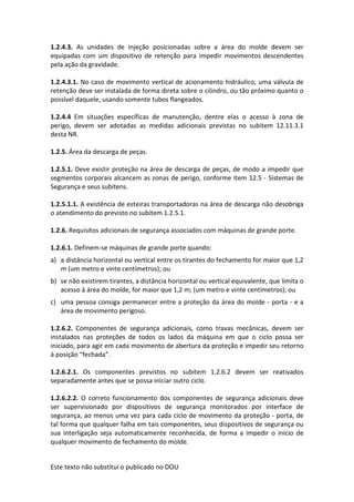 Este texto não substitui o publicado no DOU
1.2.4.3. As unidades de injeção posicionadas sobre a área do molde devem ser
equipadas com um dispositivo de retenção para impedir movimentos descendentes
pela ação da gravidade.
1.2.4.3.1. No caso de movimento vertical de acionamento hidráulico, uma válvula de
retenção deve ser instalada de forma direta sobre o cilindro, ou tão próximo quanto o
possível daquele, usando somente tubos flangeados.
1.2.4.4 Em situações específicas de manutenção, dentre elas o acesso à zona de
perigo, devem ser adotadas as medidas adicionais previstas no subitem 12.11.3.1
desta NR.
1.2.5. Área da descarga de peças.
1.2.5.1. Deve existir proteção na área de descarga de peças, de modo a impedir que
segmentos corporais alcancem as zonas de perigo, conforme item 12.5 - Sistemas de
Segurança e seus subitens.
1.2.5.1.1. A existência de esteiras transportadoras na área de descarga não desobriga
o atendimento do previsto no subitem 1.2.5.1.
1.2.6. Requisitos adicionais de segurança associados com máquinas de grande porte.
1.2.6.1. Definem-se máquinas de grande porte quando:
a) a distância horizontal ou vertical entre os tirantes do fechamento for maior que 1,2
m (um metro e vinte centímetros); ou
b) se não existirem tirantes, a distância horizontal ou vertical equivalente, que limita o
acesso à área do molde, for maior que 1,2 m; (um metro e vinte centímetros); ou
c) uma pessoa consiga permanecer entre a proteção da área do molde - porta - e a
área de movimento perigoso.
1.2.6.2. Componentes de segurança adicionais, como travas mecânicas, devem ser
instalados nas proteções de todos os lados da máquina em que o ciclo possa ser
iniciado, para agir em cada movimento de abertura da proteção e impedir seu retorno
à posição “fechada”.
1.2.6.2.1. Os componentes previstos no subitem 1.2.6.2 devem ser reativados
separadamente antes que se possa iniciar outro ciclo.
1.2.6.2.2. O correto funcionamento dos componentes de segurança adicionais deve
ser supervisionado por dispositivos de segurança monitorados por interface de
segurança, ao menos uma vez para cada ciclo de movimento da proteção - porta, de
tal forma que qualquer falha em tais componentes, seus dispositivos de segurança ou
sua interligação seja automaticamente reconhecida, de forma a impedir o início de
qualquer movimento de fechamento do molde.
 