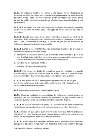 Este texto não substitui o publicado no DOU
1.2.6.3. As máquinas injetoras de grande porte devem possuir dispositivos de
segurança adicionais para detectar a presença de uma pessoa entre a proteção móvel
da área do molde - porta - e a própria área do molde, ou detectar uma pessoa dentro
da área do molde, conforme norma técnica oficial ou internacional aplicável a este
equipamento.
1.2.6.3.1. A posição da qual estes dispositivos são reativados deve permitir uma clara
visualização da área do molde, com a utilização de meios auxiliares de visão, se
necessário.
1.2.6.3.2. Quando estes dispositivos forem acionados, o circuito de controle do
movimento de fechamento da placa deve ser interrompido e, no caso de proteções -
porta - com acionamento automático, o circuito de controle do movimento de
fechamento da proteção deve ser interrompido.
1.2.6.3.3 Quando a zona monitorada pelos dispositivos detectores de presença for
invadida, um comando automático deve:
a) interromper o circuito de comando do movimento de fechamento da placa e, no
caso de utilização de proteções - portas de acionamento automático, interromper o
circuito de comando do movimento de fechamento da proteção;
b) impedir a injeção na área do molde; e
c) impedir o início do ciclo subsequente.
1.2.6.3.4. Pelo menos um botão de emergência deve ser instalado, em posição
acessível, entre a proteção móvel da área do molde - porta e a área do molde,
conforme item 12.6 - Dispositivos de parada de emergência e seus subitens.
1.2.6.3.5. Pelo menos um botão de emergência deve ser instalado em posição
acessível na parte interna da área do molde, conforme item 12.6 - Dispositivos de
parada de emergência e seus subitens.
1.2.7. Máquinas com movimento vertical da placa móvel.
1.2.7.1. Máquinas hidráulicas ou pneumáticas de fechamento vertical devem ser
equipadas com dois dispositivos de retenção, que podem ser, por exemplo, válvulas
hidráulicas que impeçam o movimento descendente acidental da placa.
1.2.7.1.1. As válvulas previstas no subitem 1.2.7.1 devem ser instaladas diretamente
no cilindro, ou o mais próximo possível, utilizando-se somente tubos flangeados.
1.2.7.2. No local em que a placa tiver uma dimensão maior que 800 mm (oitocentos
milímetros) e o curso de abertura possa exceder 500 mm (quinhentos milímetros), ao
menos um dos dispositivos de retenção deve ser mecânico.
1.2.7.2.1. Quando a proteção da área do molde for aberta ou quando outro dispositivo
de segurança da área do molde atuar, esse dispositivo de retenção mecânico deve agir
 