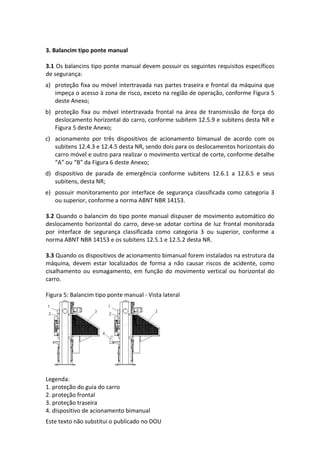Este texto não substitui o publicado no DOU
3. Balancim tipo ponte manual
3.1 Os balancins tipo ponte manual devem possuir os seguintes requisitos específicos
de segurança:
a) proteção fixa ou móvel intertravada nas partes traseira e frontal da máquina que
impeça o acesso à zona de risco, exceto na região de operação, conforme Figura 5
deste Anexo;
b) proteção fixa ou móvel intertravada frontal na área de transmissão de força do
deslocamento horizontal do carro, conforme subitem 12.5.9 e subitens desta NR e
Figura 5 deste Anexo;
c) acionamento por três dispositivos de acionamento bimanual de acordo com os
subitens 12.4.3 e 12.4.5 desta NR, sendo dois para os deslocamentos horizontais do
carro móvel e outro para realizar o movimento vertical de corte, conforme detalhe
“A” ou “B” da Figura 6 deste Anexo;
d) dispositivo de parada de emergência conforme subitens 12.6.1 a 12.6.5 e seus
subitens, desta NR;
e) possuir monitoramento por interface de segurança classificada como categoria 3
ou superior, conforme a norma ABNT NBR 14153.
3.2 Quando o balancim do tipo ponte manual dispuser de movimento automático do
deslocamento horizontal do carro, deve-se adotar cortina de luz frontal monitorada
por interface de segurança classificada como categoria 3 ou superior, conforme a
norma ABNT NBR 14153 e os subitens 12.5.1 e 12.5.2 desta NR.
3.3 Quando os dispositivos de acionamento bimanual forem instalados na estrutura da
máquina, devem estar localizados de forma a não causar riscos de acidente, como
cisalhamento ou esmagamento, em função do movimento vertical ou horizontal do
carro.
Figura 5: Balancim tipo ponte manual - Vista lateral
Legenda:
1. proteção do guia do carro
2. proteção frontal
3. proteção traseira
4. dispositivo de acionamento bimanual
 