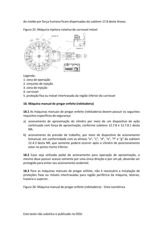 Este texto não substitui o publicado no DOU
do molde por força humana ficam dispensadas do subitem 17.8 deste Anexo.
Figura 25: Máquina injetora rotativa de carrossel móvel
Legenda:
1. zona de operação
2. conjunto de injeção
3. zona de injeção
4. carrossel
5. proteção fixa ou móvel intertravada da região inferior do carrossel
18. Máquina manual de pregar enfeite (rebitadeira)
18.1 As máquinas manuais de pregar enfeite (rebitadeira) devem possuir os seguintes
requisitos específicos de segurança:
a) acionamento de aproximação do cilindro por meio de um dispositivo de ação
continuada com força de aproximação, conforme subitens 12.7.8 e 12.7.8.1 desta
NR;
b) acionamento da pressão de trabalho, por meio de dispositivo de acionamento
bimanual, em conformidade com as alíneas “a”, “c”, “d”, “e”, “f” e “g” do subitem
12.4.3 desta NR, que somente poderá ocorrer após o cilindro de posicionamento
estar no ponto morto inferior.
18.2 Caso seja utilizado pedal de acionamento para operação de aproximação, o
mesmo deve possuir acesso somente por uma única direção e por um pé, devendo ser
protegido para evitar seu acionamento acidental.
18.3 Para as máquinas manuais de pregar enfeite, não é necessária a instalação de
proteções fixas ou móveis intertravadas para região periférica da máquina, laterais,
traseira e superior.
Figura 26: Máquina manual de pregar enfeite (rebitadeira) - Vista isométrica
 