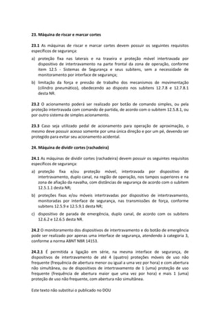 Este texto não substitui o publicado no DOU
23. Máquina de riscar e marcar cortes
23.1 As máquinas de riscar e marcar cortes devem possuir os seguintes requisitos
específicos de segurança:
a) proteção fixa nas laterais e na traseira e proteção móvel intertravada por
dispositivo de intertravamento na parte frontal da zona de operação, conforme
item 12.5 - Sistemas de Segurança e seus subitens, sem a necessidade de
monitoramento por interface de segurança;
b) limitação da força e pressão de trabalho dos mecanismos de movimentação
(cilindro pneumático), obedecendo ao disposto nos subitens 12.7.8 e 12.7.8.1
desta NR.
23.2 O acionamento poderá ser realizado por botão de comando simples, ou pela
proteção intertravada com comando de partida, de acordo com o subitem 12.5.8.1, ou
por outro sistema de simples acionamento.
23.3 Caso seja utilizado pedal de acionamento para operação de aproximação, o
mesmo deve possuir acesso somente por uma única direção e por um pé, devendo ser
protegido para evitar seu acionamento acidental.
24. Máquina de dividir cortes (rachadeira)
24.1 As máquinas de dividir cortes (rachadeira) devem possuir os seguintes requisitos
específicos de segurança:
a) proteção fixa e/ou proteção móvel, intertravada por dispositivo de
intertravamento, duplo canal, na região de operação, nos tampos superiores e na
zona de afiação da navalha, com distâncias de segurança de acordo com o subitem
12.5.1.1 desta NR;
b) proteções fixas e/ou móveis intertravadas por dispositivo de intertravamento,
monitoradas por interface de segurança, nas transmissões de força, conforme
subitens 12.5.9 e 12.5.9.1 desta NR;
c) dispositivo de parada de emergência, duplo canal, de acordo com os subitens
12.6.2 e 12.6.5 desta NR.
24.2 O monitoramento dos dispositivos de intertravamento e do botão de emergência
pode ser realizado por apenas uma interface de segurança, atendendo à categoria 3,
conforme a norma ABNT NBR 14153.
24.2.1 É permitida a ligação em série, na mesma interface de segurança, de
dispositivos de intertravamento de até 4 (quatro) proteções móveis de uso não
frequente (frequência de abertura menor ou igual a uma vez por hora) e com abertura
não simultânea, ou de dispositivos de intertravamento de 1 (uma) proteção de uso
frequente (frequência de abertura maior que uma vez por hora) e mais 1 (uma)
proteção de uso não frequente, com abertura não simultânea.
 