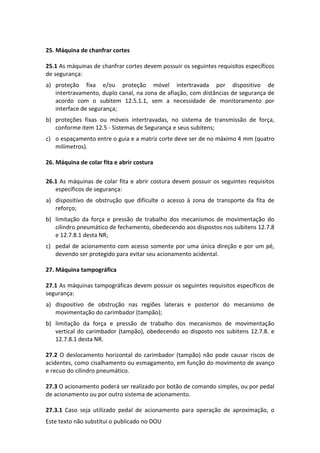 Este texto não substitui o publicado no DOU
25. Máquina de chanfrar cortes
25.1 As máquinas de chanfrar cortes devem possuir os seguintes requisitos específicos
de segurança:
a) proteção fixa e/ou proteção móvel intertravada por dispositivo de
intertravamento, duplo canal, na zona de afiação, com distâncias de segurança de
acordo com o subitem 12.5.1.1, sem a necessidade de monitoramento por
interface de segurança;
b) proteções fixas ou móveis intertravadas, no sistema de transmissão de força,
conforme item 12.5 - Sistemas de Segurança e seus subitens;
c) o espaçamento entre o guia e a matriz corte deve ser de no máximo 4 mm (quatro
milímetros).
26. Máquina de colar fita e abrir costura
26.1 As máquinas de colar fita e abrir costura devem possuir os seguintes requisitos
específicos de segurança:
a) dispositivo de obstrução que dificulte o acesso à zona de transporte da fita de
reforço;
b) limitação da força e pressão de trabalho dos mecanismos de movimentação do
cilindro pneumático de fechamento, obedecendo aos dispostos nos subitens 12.7.8
e 12.7.8.1 desta NR;
c) pedal de acionamento com acesso somente por uma única direção e por um pé,
devendo ser protegido para evitar seu acionamento acidental.
27. Máquina tampográfica
27.1 As máquinas tampográficas devem possuir os seguintes requisitos específicos de
segurança:
a) dispositivo de obstrução nas regiões laterais e posterior do mecanismo de
movimentação do carimbador (tampão);
b) limitação da força e pressão de trabalho dos mecanismos de movimentação
vertical do carimbador (tampão), obedecendo ao disposto nos subitens 12.7.8. e
12.7.8.1 desta NR.
27.2 O deslocamento horizontal do carimbador (tampão) não pode causar riscos de
acidentes, como cisalhamento ou esmagamento, em função do movimento de avanço
e recuo do cilindro pneumático.
27.3 O acionamento poderá ser realizado por botão de comando simples, ou por pedal
de acionamento ou por outro sistema de acionamento.
27.3.1 Caso seja utilizado pedal de acionamento para operação de aproximação, o
 