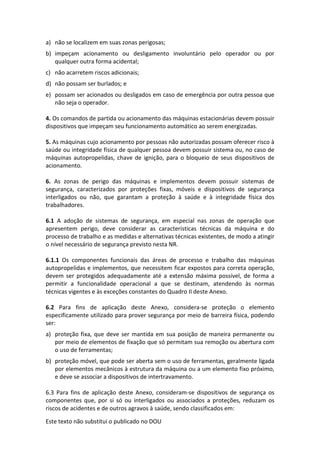 Este texto não substitui o publicado no DOU
a) não se localizem em suas zonas perigosas;
b) impeçam acionamento ou desligamento involuntário pelo operador ou por
qualquer outra forma acidental;
c) não acarretem riscos adicionais;
d) não possam ser burlados; e
e) possam ser acionados ou desligados em caso de emergência por outra pessoa que
não seja o operador.
4. Os comandos de partida ou acionamento das máquinas estacionárias devem possuir
dispositivos que impeçam seu funcionamento automático ao serem energizadas.
5. As máquinas cujo acionamento por pessoas não autorizadas possam oferecer risco à
saúde ou integridade física de qualquer pessoa devem possuir sistema ou, no caso de
máquinas autopropelidas, chave de ignição, para o bloqueio de seus dispositivos de
acionamento.
6. As zonas de perigo das máquinas e implementos devem possuir sistemas de
segurança, caracterizados por proteções fixas, móveis e dispositivos de segurança
interligados ou não, que garantam a proteção à saúde e à integridade física dos
trabalhadores.
6.1 A adoção de sistemas de segurança, em especial nas zonas de operação que
apresentem perigo, deve considerar as características técnicas da máquina e do
processo de trabalho e as medidas e alternativas técnicas existentes, de modo a atingir
o nível necessário de segurança previsto nesta NR.
6.1.1 Os componentes funcionais das áreas de processo e trabalho das máquinas
autopropelidas e implementos, que necessitem ficar expostos para correta operação,
devem ser protegidos adequadamente até a extensão máxima possível, de forma a
permitir a funcionalidade operacional a que se destinam, atendendo às normas
técnicas vigentes e às exceções constantes do Quadro II deste Anexo.
6.2 Para fins de aplicação deste Anexo, considera-se proteção o elemento
especificamente utilizado para prover segurança por meio de barreira física, podendo
ser:
a) proteção fixa, que deve ser mantida em sua posição de maneira permanente ou
por meio de elementos de fixação que só permitam sua remoção ou abertura com
o uso de ferramentas;
b) proteção móvel, que pode ser aberta sem o uso de ferramentas, geralmente ligada
por elementos mecânicos à estrutura da máquina ou a um elemento fixo próximo,
e deve se associar a dispositivos de intertravamento.
6.3 Para fins de aplicação deste Anexo, consideram-se dispositivos de segurança os
componentes que, por si só ou interligados ou associados a proteções, reduzam os
riscos de acidentes e de outros agravos à saúde, sendo classificados em:
 