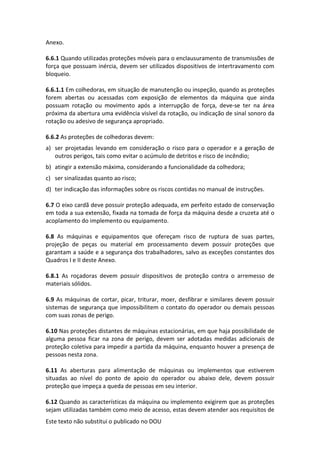 Este texto não substitui o publicado no DOU
Anexo.
6.6.1 Quando utilizadas proteções móveis para o enclausuramento de transmissões de
força que possuam inércia, devem ser utilizados dispositivos de intertravamento com
bloqueio.
6.6.1.1 Em colhedoras, em situação de manutenção ou inspeção, quando as proteções
forem abertas ou acessadas com exposição de elementos da máquina que ainda
possuam rotação ou movimento após a interrupção de força, deve-se ter na área
próxima da abertura uma evidência visível da rotação, ou indicação de sinal sonoro da
rotação ou adesivo de segurança apropriado.
6.6.2 As proteções de colhedoras devem:
a) ser projetadas levando em consideração o risco para o operador e a geração de
outros perigos, tais como evitar o acúmulo de detritos e risco de incêndio;
b) atingir a extensão máxima, considerando a funcionalidade da colhedora;
c) ser sinalizadas quanto ao risco;
d) ter indicação das informações sobre os riscos contidas no manual de instruções.
6.7 O eixo cardã deve possuir proteção adequada, em perfeito estado de conservação
em toda a sua extensão, fixada na tomada de força da máquina desde a cruzeta até o
acoplamento do implemento ou equipamento.
6.8 As máquinas e equipamentos que ofereçam risco de ruptura de suas partes,
projeção de peças ou material em processamento devem possuir proteções que
garantam a saúde e a segurança dos trabalhadores, salvo as exceções constantes dos
Quadros I e II deste Anexo.
6.8.1 As roçadoras devem possuir dispositivos de proteção contra o arremesso de
materiais sólidos.
6.9 As máquinas de cortar, picar, triturar, moer, desfibrar e similares devem possuir
sistemas de segurança que impossibilitem o contato do operador ou demais pessoas
com suas zonas de perigo.
6.10 Nas proteções distantes de máquinas estacionárias, em que haja possibilidade de
alguma pessoa ficar na zona de perigo, devem ser adotadas medidas adicionais de
proteção coletiva para impedir a partida da máquina, enquanto houver a presença de
pessoas nesta zona.
6.11 As aberturas para alimentação de máquinas ou implementos que estiverem
situadas ao nível do ponto de apoio do operador ou abaixo dele, devem possuir
proteção que impeça a queda de pessoas em seu interior.
6.12 Quando as características da máquina ou implemento exigirem que as proteções
sejam utilizadas também como meio de acesso, estas devem atender aos requisitos de
 