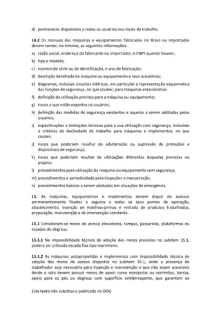 Este texto não substitui o publicado no DOU
d) permanecer disponíveis a todos os usuários nos locais de trabalho.
14.2 Os manuais das máquinas e equipamentos fabricados no Brasil ou importados
devem conter, no mínimo, as seguintes informações:
a) razão social, endereço do fabricante ou importador, e CNPJ quando houver;
b) tipo e modelo;
c) número de série ou de identificação, e ano de fabricação;
d) descrição detalhada da máquina ou equipamento e seus acessórios;
e) diagramas, inclusive circuitos elétricos, em particular a representação esquemática
das funções de segurança, no que couber, para máquinas estacionárias.
f) definição da utilização prevista para a máquina ou equipamento;
g) riscos a que estão expostos os usuários;
h) definição das medidas de segurança existentes e aquelas a serem adotadas pelos
usuários;
i) especificações e limitações técnicas para a sua utilização com segurança, incluindo
o critérios de declividade de trabalho para máquinas e implementos, no que
couber;
j) riscos que poderiam resultar de adulteração ou supressão de proteções e
dispositivos de segurança;
k) riscos que poderiam resultar de utilizações diferentes daquelas previstas no
projeto;
l) procedimentos para utilização da máquina ou equipamento com segurança;
m) procedimentos e periodicidade para inspeções e manutenção;
n) procedimentos básicos a serem adotados em situações de emergência.
15. As máquinas, equipamentos e implementos devem dispor de acessos
permanentemente fixados e seguros a todos os seus pontos de operação,
abastecimento, inserção de matérias-primas e retirada de produtos trabalhados,
preparação, manutenção e de intervenção constante.
15.1 Consideram-se meios de acesso elevadores, rampas, passarelas, plataformas ou
escadas de degraus.
15.1.1 Na impossibilidade técnica de adoção dos meios previstos no subitem 15.1,
poderá ser utilizada escada fixa tipo marinheiro.
15.1.2 As máquinas autopropelidas e implementos com impossibilidade técnica de
adoção dos meios de acesso dispostos no subitem 15.1, onde a presença do
trabalhador seja necessária para inspeção e manutenção e que não sejam acessíveis
desde o solo devem possuir meios de apoio como manípulos ou corrimãos, barras,
apoio para os pés ou degraus com superfície antiderrapante, que garantam ao
 