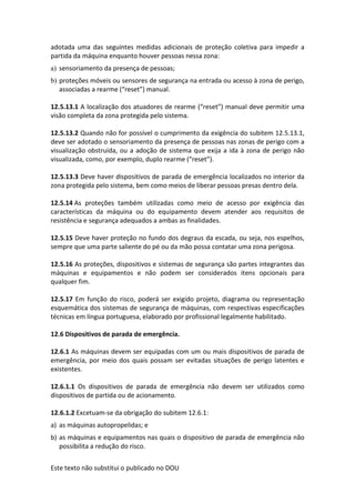 Este texto não substitui o publicado no DOU
adotada uma das seguintes medidas adicionais de proteção coletiva para impedir a
partida da máquina enquanto houver pessoas nessa zona:
a) sensoriamento da presença de pessoas;
b) proteções móveis ou sensores de segurança na entrada ou acesso à zona de perigo,
associadas a rearme (“reset”) manual.
12.5.13.1 A localização dos atuadores de rearme (“reset”) manual deve permitir uma
visão completa da zona protegida pelo sistema.
12.5.13.2 Quando não for possível o cumprimento da exigência do subitem 12.5.13.1,
deve ser adotado o sensoriamento da presença de pessoas nas zonas de perigo com a
visualização obstruída, ou a adoção de sistema que exija a ida à zona de perigo não
visualizada, como, por exemplo, duplo rearme (“reset”).
12.5.13.3 Deve haver dispositivos de parada de emergência localizados no interior da
zona protegida pelo sistema, bem como meios de liberar pessoas presas dentro dela.
12.5.14 As proteções também utilizadas como meio de acesso por exigência das
características da máquina ou do equipamento devem atender aos requisitos de
resistência e segurança adequados a ambas as finalidades.
12.5.15 Deve haver proteção no fundo dos degraus da escada, ou seja, nos espelhos,
sempre que uma parte saliente do pé ou da mão possa contatar uma zona perigosa.
12.5.16 As proteções, dispositivos e sistemas de segurança são partes integrantes das
máquinas e equipamentos e não podem ser considerados itens opcionais para
qualquer fim.
12.5.17 Em função do risco, poderá ser exigido projeto, diagrama ou representação
esquemática dos sistemas de segurança de máquinas, com respectivas especificações
técnicas em língua portuguesa, elaborado por profissional legalmente habilitado.
12.6 Dispositivos de parada de emergência.
12.6.1 As máquinas devem ser equipadas com um ou mais dispositivos de parada de
emergência, por meio dos quais possam ser evitadas situações de perigo latentes e
existentes.
12.6.1.1 Os dispositivos de parada de emergência não devem ser utilizados como
dispositivos de partida ou de acionamento.
12.6.1.2 Excetuam-se da obrigação do subitem 12.6.1:
a) as máquinas autopropelidas; e
b) as máquinas e equipamentos nas quais o dispositivo de parada de emergência não
possibilita a redução do risco.
 