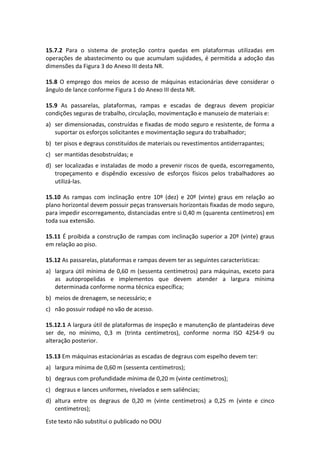Este texto não substitui o publicado no DOU
15.7.2 Para o sistema de proteção contra quedas em plataformas utilizadas em
operações de abastecimento ou que acumulam sujidades, é permitida a adoção das
dimensões da Figura 3 do Anexo III desta NR.
15.8 O emprego dos meios de acesso de máquinas estacionárias deve considerar o
ângulo de lance conforme Figura 1 do Anexo III desta NR.
15.9 As passarelas, plataformas, rampas e escadas de degraus devem propiciar
condições seguras de trabalho, circulação, movimentação e manuseio de materiais e:
a) ser dimensionadas, construídas e fixadas de modo seguro e resistente, de forma a
suportar os esforços solicitantes e movimentação segura do trabalhador;
b) ter pisos e degraus constituídos de materiais ou revestimentos antiderrapantes;
c) ser mantidas desobstruídas; e
d) ser localizadas e instaladas de modo a prevenir riscos de queda, escorregamento,
tropeçamento e dispêndio excessivo de esforços físicos pelos trabalhadores ao
utilizá-las.
15.10 As rampas com inclinação entre 10º (dez) e 20º (vinte) graus em relação ao
plano horizontal devem possuir peças transversais horizontais fixadas de modo seguro,
para impedir escorregamento, distanciadas entre si 0,40 m (quarenta centímetros) em
toda sua extensão.
15.11 É proibida a construção de rampas com inclinação superior a 20º (vinte) graus
em relação ao piso.
15.12 As passarelas, plataformas e rampas devem ter as seguintes características:
a) largura útil mínima de 0,60 m (sessenta centímetros) para máquinas, exceto para
as autopropelidas e implementos que devem atender a largura mínima
determinada conforme norma técnica específica;
b) meios de drenagem, se necessário; e
c) não possuir rodapé no vão de acesso.
15.12.1 A largura útil de plataformas de inspeção e manutenção de plantadeiras deve
ser de, no mínimo, 0,3 m (trinta centímetros), conforme norma ISO 4254-9 ou
alteração posterior.
15.13 Em máquinas estacionárias as escadas de degraus com espelho devem ter:
a) largura mínima de 0,60 m (sessenta centímetros);
b) degraus com profundidade mínima de 0,20 m (vinte centímetros);
c) degraus e lances uniformes, nivelados e sem saliências;
d) altura entre os degraus de 0,20 m (vinte centímetros) a 0,25 m (vinte e cinco
centímetros);
 