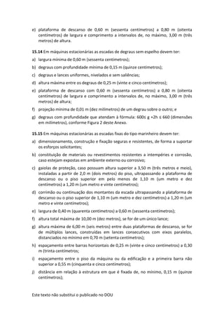 Este texto não substitui o publicado no DOU
e) plataforma de descanso de 0,60 m (sessenta centímetros) a 0,80 m (oitenta
centímetros) de largura e comprimento a intervalos de, no máximo, 3,00 m (três
metros) de altura.
15.14 Em máquinas estacionárias as escadas de degraus sem espelho devem ter:
a) largura mínima de 0,60 m (sessenta centímetros);
b) degraus com profundidade mínima de 0,15 m (quinze centímetros);
c) degraus e lances uniformes, nivelados e sem saliências;
d) altura máxima entre os degraus de 0,25 m (vinte e cinco centímetros);
e) plataforma de descanso com 0,60 m (sessenta centímetros) a 0,80 m (oitenta
centímetros) de largura e comprimento a intervalos de, no máximo, 3,00 m (três
metros) de altura;
f) projeção mínima de 0,01 m (dez milímetros) de um degrau sobre o outro; e
g) degraus com profundidade que atendam à fórmula: 600≤ g +2h ≤ 660 (dimensões
em milímetros), conforme Figura 2 deste Anexo.
15.15 Em máquinas estacionárias as escadas fixas do tipo marinheiro devem ter:
a) dimensionamento, construção e fixação seguras e resistentes, de forma a suportar
os esforços solicitantes;
b) constituição de materiais ou revestimentos resistentes a intempéries e corrosão,
caso estejam expostas em ambiente externo ou corrosivo;
c) gaiolas de proteção, caso possuam altura superior a 3,50 m (três metros e meio),
instaladas a partir de 2,0 m (dois metros) do piso, ultrapassando a plataforma de
descanso ou o piso superior em pelo menos de 1,10 m (um metro e dez
centímetros) a 1,20 m (um metro e vinte centímetros);
d) corrimão ou continuação dos montantes da escada ultrapassando a plataforma de
descanso ou o piso superior de 1,10 m (um metro e dez centímetros) a 1,20 m (um
metro e vinte centímetros);
e) largura de 0,40 m (quarenta centímetros) a 0,60 m (sessenta centímetros);
f) altura total máxima de 10,00 m (dez metros), se for de um único lance;
g) altura máxima de 6,00 m (seis metros) entre duas plataformas de descanso, se for
de múltiplos lances, construídas em lances consecutivos com eixos paralelos,
distanciados no mínimo em 0,70 m (setenta centímetros);
h) espaçamento entre barras horizontais de 0,25 m (vinte e cinco centímetros) a 0,30
m (trinta centímetros;
i) espaçamento entre o piso da máquina ou da edificação e a primeira barra não
superior a 0,55 m (cinquenta e cinco centímetros);
j) distância em relação à estrutura em que é fixada de, no mínimo, 0,15 m (quinze
centímetros);
 