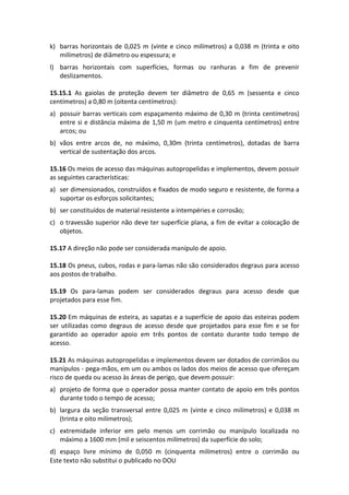 Este texto não substitui o publicado no DOU
k) barras horizontais de 0,025 m (vinte e cinco milímetros) a 0,038 m (trinta e oito
milímetros) de diâmetro ou espessura; e
l) barras horizontais com superfícies, formas ou ranhuras a fim de prevenir
deslizamentos.
15.15.1 As gaiolas de proteção devem ter diâmetro de 0,65 m (sessenta e cinco
centímetros) a 0,80 m (oitenta centímetros):
a) possuir barras verticais com espaçamento máximo de 0,30 m (trinta centímetros)
entre si e distância máxima de 1,50 m (um metro e cinquenta centímetros) entre
arcos; ou
b) vãos entre arcos de, no máximo, 0,30m (trinta centímetros), dotadas de barra
vertical de sustentação dos arcos.
15.16 Os meios de acesso das máquinas autopropelidas e implementos, devem possuir
as seguintes características:
a) ser dimensionados, construídos e fixados de modo seguro e resistente, de forma a
suportar os esforços solicitantes;
b) ser constituídos de material resistente a intempéries e corrosão;
c) o travessão superior não deve ter superfície plana, a fim de evitar a colocação de
objetos.
15.17 A direção não pode ser considerada manípulo de apoio.
15.18 Os pneus, cubos, rodas e para-lamas não são considerados degraus para acesso
aos postos de trabalho.
15.19 Os para-lamas podem ser considerados degraus para acesso desde que
projetados para esse fim.
15.20 Em máquinas de esteira, as sapatas e a superfície de apoio das esteiras podem
ser utilizadas como degraus de acesso desde que projetados para esse fim e se for
garantido ao operador apoio em três pontos de contato durante todo tempo de
acesso.
15.21 As máquinas autopropelidas e implementos devem ser dotados de corrimãos ou
manípulos - pega-mãos, em um ou ambos os lados dos meios de acesso que ofereçam
risco de queda ou acesso às áreas de perigo, que devem possuir:
a) projeto de forma que o operador possa manter contato de apoio em três pontos
durante todo o tempo de acesso;
b) largura da seção transversal entre 0,025 m (vinte e cinco milímetros) e 0,038 m
(trinta e oito milímetros);
c) extremidade inferior em pelo menos um corrimão ou manípulo localizada no
máximo a 1600 mm (mil e seiscentos milímetros) da superfície do solo;
d) espaço livre mínimo de 0,050 m (cinquenta milímetros) entre o corrimão ou
 