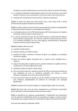 Este texto não substitui o publicado no DOU
manípulo e as partes adjacentes para acesso da mão, exceto nos pontos de fixação;
e) um manípulo instalado do último degrau superior do meio de acesso a uma altura
de 0,85 m (oitenta e cinco centímetros a 1,10 m (um metro e dez centímetros); e
f) manípulo com comprimento mínimo de 0,15 m (quinze centímetros).
15.21.1 Os pontos de apoio para mãos devem ficar a pelo menos 0,30 m (trinta
centímetros) de qualquer elemento de articulação.
15.22 As escadas usadas no acesso ao posto de operação das máquinas autopropelidas
e implementos devem atender a um dos seguintes requisitos:
a) a inclinação α deve ser entre 70º (setenta graus) e 90° (noventa graus) em relação à
horizontal, conforme Figura 2 deste Anexo; ou
b) no caso de inclinação α menor que 70° (setenta graus), as dimensões dos degraus
devem atender à equação (2B + G) ≤ 700 mm, onde B é a distância vertical, em mm,
e G a distância horizontal, em mm, entre degraus, permanecendo as dimensões
restantes conforme Figura 2 deste Anexo.
15.22.1 Os degraus devem possuir:
a) superfície antiderrapante;
b) batentes verticais em ambos os lados;
c) projeção de modo a minimizar o acúmulo de água e de sujidades, nas condições
normais de trabalho;
d) altura do primeiro degrau alcançada com os maiores pneus indicados para a
máquina;
e) espaço livre adequado na região posterior, quando utilizado sem espelho, de forma
a proporcionar um apoio seguro para os pés;
f) dimensões conforme a Figura 2 deste Anexo;
g) altura do primeiro deles em relação ao solo de até 700 mm (setecentos milímetros)
para colhedoras de arroz ou colhedoras equipadas com esteiras e outras
colhedoras equipadas com sistema de autonivelamento; e
h) altura do primeiro deles em relação ao solo de até 600 mm (seiscentos milímetros)
para máquinas autopropelidas da indústria da construção com aplicação
agroflorestal.
15.22.2 A conexão entre o primeiro degrau e o segundo degrau pode ser articulada.
15.22.3 Não deve haver riscos de corte, esmagamento ou movimento incontrolável
para o operador na movimentação de meios de acesso móveis.
15.23 As plataformas de máquinas autopropelidas e implementos que apresentem
risco de queda de trabalhadores devem ser acessados por degraus e possuir sistema
de proteção contra quedas conforme as dimensões da Figura 3 do Anexo III desta NR.
 