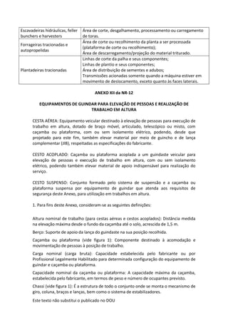 Este texto não substitui o publicado no DOU
Escavadeiras hidráulicas, feller
bunchers e harvesters
Área de corte, desgalhamento, processamento ou carregamento
de toras.
Forrageiras tracionadas e
autopropelidas
Área de corte ou recolhimento da planta a ser processada
(plataforma de corte ou recolhimento);
Área de descarregamento/projeção do material triturado.
Plantadeiras tracionadas
Linhas de corte da palha e seus componentes;
Linhas de plantio e seus componentes;
Área de distribuição de sementes e adubos;
Transmissões acionadas somente quando a máquina estiver em
movimento de deslocamento, exceto quanto às faces laterais.
ANEXO XII da NR-12
EQUIPAMENTOS DE GUINDAR PARA ELEVAÇÃO DE PESSOAS E REALIZAÇÃO DE
TRABALHO EM ALTURA
CESTA AÉREA: Equipamento veicular destinado à elevação de pessoas para execução de
trabalho em altura, dotado de braço móvel, articulado, telescópico ou misto, com
caçamba ou plataforma, com ou sem isolamento elétrico, podendo, desde que
projetado para este fim, também elevar material por meio de guincho e de lança
complementar (JIB), respeitadas as especificações do fabricante.
CESTO ACOPLADO: Caçamba ou plataforma acoplada a um guindaste veicular para
elevação de pessoas e execução de trabalho em altura, com ou sem isolamento
elétrico, podendo também elevar material de apoio indispensável para realização do
serviço.
CESTO SUSPENSO: Conjunto formado pelo sistema de suspensão e a caçamba ou
plataforma suspensa por equipamento de guindar que atenda aos requisitos de
segurança deste Anexo, para utilização em trabalhos em altura.
1. Para fins deste Anexo, consideram-se as seguintes definições:
Altura nominal de trabalho (para cestas aéreas e cestos acoplados): Distância medida
na elevação máxima desde o fundo da caçamba até o solo, acrescida de 1,5 m.
Berço: Suporte de apoio da lança do guindaste na sua posição recolhida.
Caçamba ou plataforma (vide figura 1): Componente destinado à acomodação e
movimentação de pessoas à posição de trabalho.
Carga nominal (carga bruta): Capacidade estabelecida pelo fabricante ou por
Profissional Legalmente Habilitado para determinada configuração do equipamento de
guindar e caçamba ou plataforma.
Capacidade nominal da caçamba ou plataforma: A capacidade máxima da caçamba,
estabelecida pelo fabricante, em termos de peso e número de ocupantes previsto.
Chassi (vide figura 1): É a estrutura de todo o conjunto onde se monta o mecanismo de
giro, coluna, braços e lanças, bem como o sistema de estabilizadores.
 