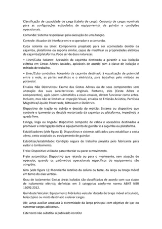 Este texto não substitui o publicado no DOU
Classificação de capacidade de carga (tabela de carga): Conjunto de cargas nominais
para as configurações estipuladas de equipamentos de guindar e condições
operacionais.
Comando: Sistema responsável pela execução de uma função.
Controle: Atuador de interface entre o operador e o comando.
Cuba isolante ou Liner: Componente projetado para ser acomodado dentro da
caçamba, plataforma ou suporte similar, capaz de modificar as propriedades elétricas
da caçamba/plataforma. Pode ser de duas naturezas:
• Liner/Cuba Isolante: Acessório da caçamba destinado a garantir a sua isolação
elétrica em Cestas Aéreas Isoladas, aplicáveis de acordo com a classe de isolação e
método de trabalho.
• Liner/Cuba condutiva: Acessório da caçamba destinado à equalização de potencial
entre a rede, as partes metálicas e o eletricista, para trabalhos pelo método ao
potencial.
Ensaios Não Destrutivos: Exame das Cestas Aéreas ou de seus componentes sem
alteração das suas características originais. Portanto, eles (Cesta Aérea e
componentes), após serem submetidos a esses ensaios, devem funcionar como antes.
Incluem, mas não se limitam a: Inspeção Visual, ensaios de Emissão Acústica, Partícula
Magnética/Líquido Penetrante, Ultrassom e Dielétrico.
Dispositivo de tração na subida e descida do moitão: Sistema ou dispositivo que
controle o içamento ou descida motorizada da caçamba ou plataforma, impedindo a
queda livre.
Eslinga, linga ou lingada: Dispositivo composto de cabos e acessórios destinados a
promover a interligação entre o equipamento de guindar e a caçamba ou plataforma.
Estabilizadores (vide figura 1): Dispositivos e sistemas utilizados para estabilizar a cesta
aérea, cesto acoplado ou equipamento de guindar.
Estabilizar/estabilidade: Condição segura de trabalho prevista pelo fabricante para
evitar o tombamento.
Freio: Dispositivo utilizado para retardar ou parar o movimento.
Freio automático: Dispositivo que retarda ou para o movimento, sem atuação do
operador, quando os parâmetros operacionais específicos do equipamento são
atingidos.
Giro (vide figura 1): Movimento rotativo da coluna ou torre, da lança ou braço móvel
em torno do eixo vertical.
Grau de isolamento: Cestas áreas isoladas são classificadas de acordo com sua classe
de isolamento elétrico, definidas em 3 categorias conforme norma ABNT NBR
16092:2012.
Guindaste Veicular: Equipamento hidráulico veicular dotado de braço móvel articulado,
telescópico ou misto destinado a elevar cargas.
JIB: Lança auxiliar acoplada à extremidade da lança principal com objetivo de içar ou
sustentar cargas adicionais.
 
