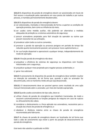 Este texto não substitui o publicado no DOU
12.6.2 Os dispositivos de parada de emergência devem ser posicionados em locais de
fácil acesso e visualização pelos operadores em seus postos de trabalho e por outras
pessoas, e mantidos permanentemente desobstruídos.
12.6.3 Os dispositivos de parada de emergência devem:
a) ser selecionados, montados e interconectados de forma a suportar as condições de
operação previstas, bem como as influências do meio;
b) ser usados como medida auxiliar, não podendo ser alternativa a medidas
adequadas de proteção ou a sistemas automáticos de segurança;
c) possuir acionadores projetados para fácil atuação do operador ou outros que
possam necessitar da sua utilização;
d) prevalecer sobre todos os outros comandos;
e) provocar a parada da operação ou processo perigoso em período de tempo tão
reduzido quanto tecnicamente possível, sem provocar riscos suplementares; e
f) ter sua função disponível e operacional a qualquer tempo, independentemente do
modo de operação;
12.6.4 A função parada de emergência não deve:
a) prejudicar a eficiência de sistemas de segurança ou dispositivos com funções
relacionadas com a segurança;
b) prejudicar qualquer meio projetado para resgatar pessoas acidentadas; e
c) gerar risco adicional.
12.6.5 O acionamento do dispositivo de parada de emergência deve também resultar
na retenção do acionador, de tal forma que, quando a ação no acionador for
descontinuada, este se mantenha retido até que seja desacionado.
12.6.5.1 O desacionamento deve ser possível apenas como resultado de uma ação
manual intencionada sobre o acionador, por meio de manobra apropriada.
12.6.6 Quando usados acionadores do tipo cabo, deve-se:
a) utilizar chaves de parada de emergência que trabalhem tracionadas, de modo a
cessarem automaticamente as funções perigosas da máquina em caso de ruptura
ou afrouxamento dos cabos;
b) considerar o deslocamento e a força aplicada nos acionadores, necessários para a
atuação das chaves de parada de emergência; e
c) obedecer à distância máxima entre as chaves de parada de emergência
recomendada pelo fabricante.
12.6.7 As chaves de parada de emergência devem ser localizadas de tal forma que
todo o cabo de acionamento seja visível a partir da posição de desacionamento da
parada de emergência.
 