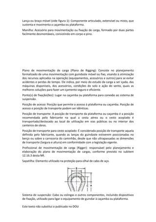 Este texto não substitui o publicado no DOU
Lança ou braço móvel (vide figura 1): Componente articulado, extensível ou misto, que
sustenta e movimenta a caçamba ou plataforma.
Manilha: Acessório para movimentação ou fixação de carga, formado por duas partes
facilmente desmontáveis, consistindo em corpo e pino.
Plano de movimentação de carga (Plano de Rigging): Consiste no planejamento
formalizado de uma movimentação com guindaste móvel ou fixo, visando à otimização
dos recursos aplicados na operação (equipamentos, acessórios e outros) para se evitar
acidentes e perdas de tempo. Ele indica, por meio do estudo da carga a ser içada, das
máquinas disponíveis, dos acessórios, condições do solo e ação do vento, quais as
melhores soluções para fazer um içamento seguro e eficiente.
Ponto(s) de fixação(ões): Lugar na caçamba ou plataforma para conexão ao sistema de
suspensão.
Posição de acesso: Posição que permite o acesso à plataforma ou caçamba. Posição de
acesso e posição de transporte podem ser idênticas.
Posição de transporte: A posição de transporte da plataforma ou caçamba é a posição
recomendada pelo fabricante na qual a cesta aérea ou o cesto acoplado é
transportado/deslocado ao local de utilização em vias públicas ou no interior dos
canteiros de obras.
Posição de transporte para cesto acoplado: É considerada posição de transporte aquela
definida pelo fabricante, quando as lanças do guindaste estiverem posicionadas no
berço ou sobre a carroceria do caminhão, desde que não ultrapassadas as dimensões
de transporte (largura e altura) em conformidade com a legislação vigente.
Profissional de movimentação de carga (Rigger): responsável pelo planejamento e
elaboração do plano de movimentação de cargas, conforme previsto no subitem
12.16.3 desta NR.
Sapatilha: Elemento utilizado na proteção para olhal de cabo de aço.
Sistema de suspensão: Cabo ou eslingas e outros componentes, incluindo dispositivos
de fixação, utilizado para ligar o equipamento de guindar à caçamba ou plataforma.
 
