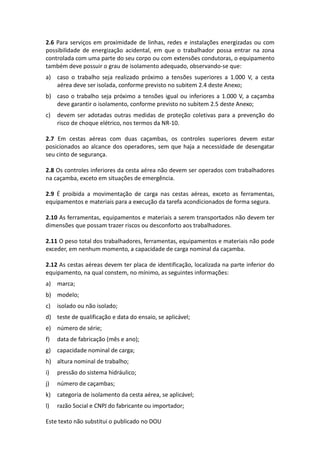 Este texto não substitui o publicado no DOU
2.6 Para serviços em proximidade de linhas, redes e instalações energizadas ou com
possibilidade de energização acidental, em que o trabalhador possa entrar na zona
controlada com uma parte do seu corpo ou com extensões condutoras, o equipamento
também deve possuir o grau de isolamento adequado, observando-se que:
a) caso o trabalho seja realizado próximo a tensões superiores a 1.000 V, a cesta
aérea deve ser isolada, conforme previsto no subitem 2.4 deste Anexo;
b) caso o trabalho seja próximo a tensões igual ou inferiores a 1.000 V, a caçamba
deve garantir o isolamento, conforme previsto no subitem 2.5 deste Anexo;
c) devem ser adotadas outras medidas de proteção coletivas para a prevenção do
risco de choque elétrico, nos termos da NR-10.
2.7 Em cestas aéreas com duas caçambas, os controles superiores devem estar
posicionados ao alcance dos operadores, sem que haja a necessidade de desengatar
seu cinto de segurança.
2.8 Os controles inferiores da cesta aérea não devem ser operados com trabalhadores
na caçamba, exceto em situações de emergência.
2.9 É proibida a movimentação de carga nas cestas aéreas, exceto as ferramentas,
equipamentos e materiais para a execução da tarefa acondicionados de forma segura.
2.10 As ferramentas, equipamentos e materiais a serem transportados não devem ter
dimensões que possam trazer riscos ou desconforto aos trabalhadores.
2.11 O peso total dos trabalhadores, ferramentas, equipamentos e materiais não pode
exceder, em nenhum momento, a capacidade de carga nominal da caçamba.
2.12 As cestas aéreas devem ter placa de identificação, localizada na parte inferior do
equipamento, na qual constem, no mínimo, as seguintes informações:
a) marca;
b) modelo;
c) isolado ou não isolado;
d) teste de qualificação e data do ensaio, se aplicável;
e) número de série;
f) data de fabricação (mês e ano);
g) capacidade nominal de carga;
h) altura nominal de trabalho;
i) pressão do sistema hidráulico;
j) número de caçambas;
k) categoria de isolamento da cesta aérea, se aplicável;
l) razão Social e CNPJ do fabricante ou importador;
 